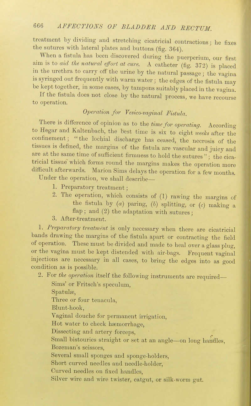 treatment by dividing and stretcliing cicatricial contractions: he fixes the sutures with lateral plates and buttons (fig. 364). When a fistula has been discovered during the puerperiuni, our first aim is to aid the natural effort at cure. A catheter (fig. 372)'is placed in the urethra to carry off the urine by the natural passage; the vagina is syringed out frequently with warm water; the edges of the fistula may be kept together, in some cases, by tampons suitably placed in the vagina. If the fistula does not close by the natural process, we have recourse to operation. Operation for Vesico-vaginal Fistula. There is difference of opinion as to the time for operating. Accordin<^ to Hegar and Kaltenbach, the best time is six to eight ^veelcs after the confinement; the lochial discharge has ceased, the necrosis of the tissues is defined, the margins of the fistula are vascular and juicy and are at the same time of sufficient firmness to hold the sutures  ; the cica- tricial tissue which forms round the margins makes the operation more difficult afterwards. Marion Sims delays the operation for a few months. Under the operation, we shall describe— 1. Preparatory treatment; 2. The operation, which consists of (1) rawing the margins of the fistula by (a) paring, {h) splitting, or (c) making a flap ; and (2) the adaptation with sutures ; 3. After-treatment. 1. Preparatory treatment is only necessary when there are cicatricial bands drawing the margins of the fistula apart or contracting the field of operation. These must be divided and made to heal over a glass plug, or the vagina must be kept distended with air-bags. Frequent vaginal injections are necessary in all cases, to bring the edges into as good condition as is possible. 2. For the operation itself the following instruments are required Sims' or Fritsch's speculum, Spatulte, Three or four tenacula. Blunt-hook, Vaginal douche for permanent irrigation, Hot water to check hsemorrhage. Dissecting and artery forceps. Small bistouries straight or set at an angle—on long handles, Bozeman's scissors. Several small sponges and sponge-holders. Short curved needles and needle-holder, Curved needles on fixed handles. Silver wire and wire twister, catgut, or silk-worm gut.