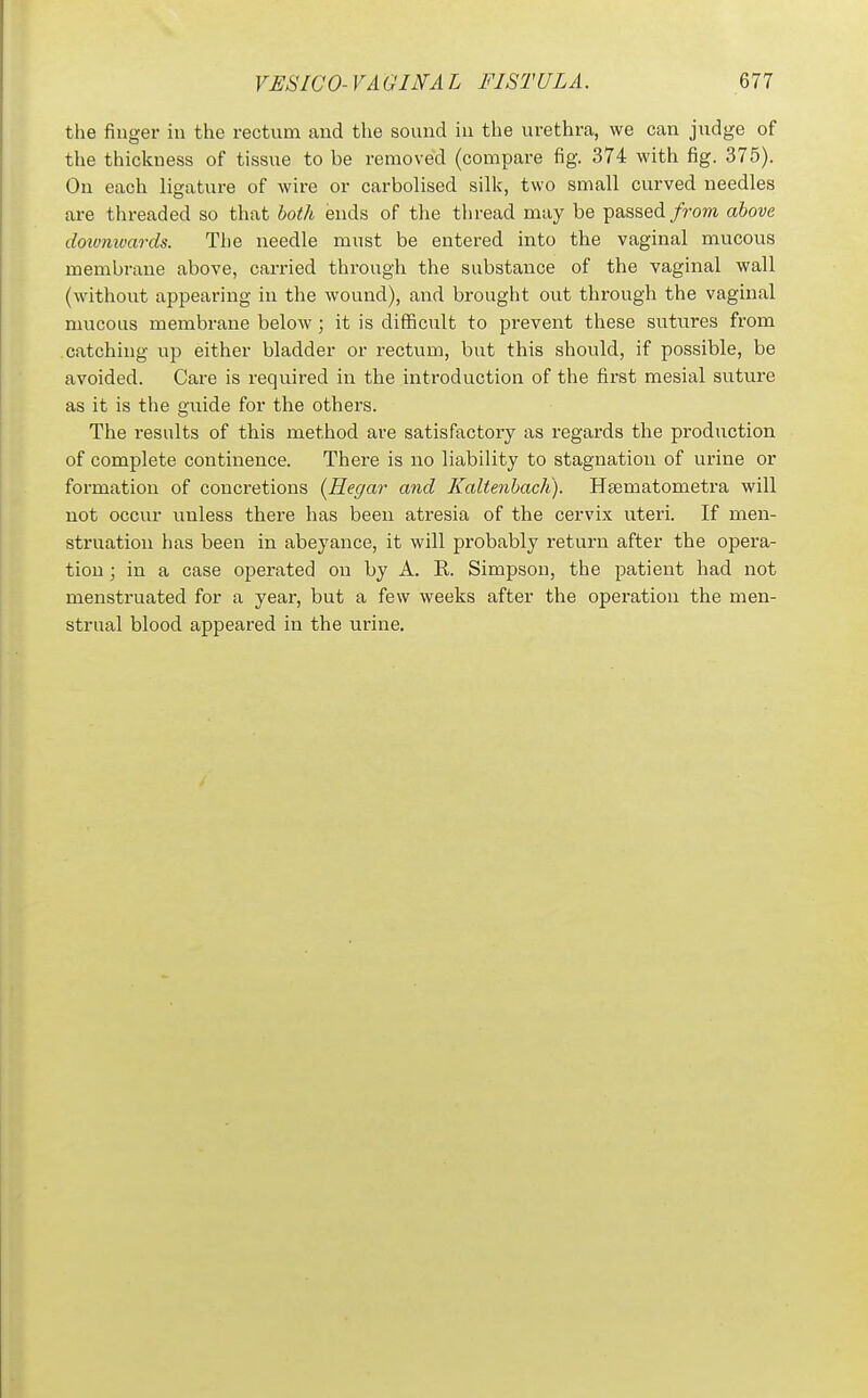 the finger in the rectum and the sound in the urethra, we can judge of the thickness of tissue to be removed (compare fig. 374 with fig. 375). On each ligature of wire or carbolised silk, two small curved needles are threaded so that both ends of the thread may be passed/rom above doivmvards. The needle must be entered into the vaginal mucous membrane above, carried through the substance of the vaginal wall (without appearing in the wound), and brought out through the vaginal mucous membrane below; it is difficult to prevent these sutures from catching up either bladder or rectum, but this should, if possible, be avoided. Care is required in the introduction of the first mesial suture as it is the guide for the others. The results of this method are satisfactory as regards the production of complete continence. There is no liability to stagnation of urine or formation of concretions (Hegar and Kaltenbach). Heematometra will not occur imless there has been atresia of the cervix uteri. If men- struation has been in abeyance, it will probably return after the opera- tion ; in a case operated on by A. R. Simpson, the patient had not menstruated for a year, but a few weeks after the operation the men- strual blood appeared in the urine.