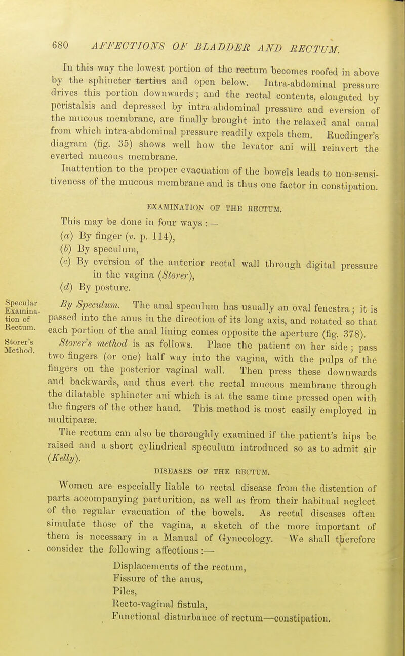 In this way the lowest portion of the rectum becomes roofed in above by the sphincter tertius and open below. Intra-abdominal pressure drives this portion downwards; and the rectal contents, elongated by peristalsis and depressed by intra-abdominal pressure and eversion of the mucous membrane, are finally brought into the relaxed anal canal from which intra-abdominal pressure readily expels them. Ruedinger's diagram (fig. 35) shows well how the levator ani will reinvert the everted mucous membrane. Inattention to the proper evacuation of the bowels leads to non-sensi- tiveness of the mucous membrane and is thus one factor in constipation. EXAMINATION OF THE RECTUM. This may be done in four ways :— (a) By finger {v. p. 114), (b) By speculum, (c) By eversion of the anterior rectal wall through digital pressure in the vagina {Storer\ id) By posture. By Spenilum. The anal speculum has usually an oval fenestra; it is passed into the anus in the direction of its long axis, and rotated so that each portion of the anal lining comes opposite the aperture (fig. 378). Storer's viethod is as follows. Place the patient on her side ; pass two fingers (or one) half way into the vagina, with the pulps of the fingers on the posterior vaginal wall. Then press these downwards and backwards, and thus evert the rectal mucous membrane through the dilatable sphincter ani which is at the same time pressed open with the fingers of the other hand. This method is most easily employed in multiparas. The rectum can also be thoroughly examined if tiie patient's hips be raised and a short cylindrical speculum introduced so as to admit air {Kelly). DISEASES OP THE RECTUM. Women are especially liable to rectal disease from the distention of parts accompanying parturition, as well as from their habitual neglect of the regular evacuation of the bowels. As rectal diseases often simulate those of the vagina, a sketch of the more important of them is necessary in a Manual of Gynecology. We shall therefore consider the following affections :— ' Displacements of the rectum, Fissure of the anus, Piles, liecto-vaginal fistula, _ Functional disturbance of rectum—constipation.