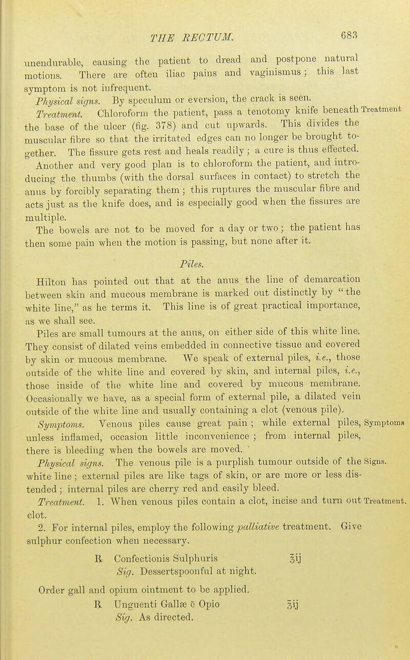unendurable, causing the patient to dread and postpone natural motions. There are often iliac pains and vaginismus; this last symptom is not infrequent. Physical signs. By speculum or eversion, the crack is seen. Treatment. Chloroform the patient, pass a tenotomy knife beneath Treatment the base of the ulcer (fig. 378) and cut upwards. This divides the muscular fibre so that the irritated edges can no longer be brought to- gether. The fissure gets rest and heals readily; a cure is thus effected. Another and very good plan is to chloroform the patient, and intro- ducing the thumbs (with the dorsal surfaces in contact) to stretch the anus by forcibly separating them; this ruptures the muscular fibre and acts just as the knife does, and is especially good when the fissures are multiple. The bowels are not to be moved for a day or two; the patient has then some pain when the motion is passing, but none after it. Piles. Hilton has pointed out that at the anus the line of demarcation between skin and mucous membrane is marked out distinctly by  the white line, as he terms it. This line is of great practical importance, as we shall see. Piles are small tumours at the anus, on either side of this white line. They consist of dilated veins embedded in connective tissue and covered by skin or mucous membrane. We speak of external piles, i.e., those outside of the white line and covered by skin, and internal piles, i.e., those inside of the white line and covered by mucous membrane. Occasionally we have, as a special form of external pile, a dilated vein outside of the white line and usually containing a clot (venous pile). Symptoms. Venous piles cause great pain ; while external piles. Symptoms unless inflamed, occasion little inconvenience ; from internal piles, thei-e is bleeding when the bowels are moved. Physical signs. The venous pile is a purplish tumour outside of the Signs, white line; external piles are like tags of skin, or are more or less dis- tended ; internal piles are cherry red and easily bleed. Treatment. 1. When venous piles contain a clot, incise and turn out Treatment, clot. 2. For internal piles, employ the following palliative treatment. Give sulphur confection when necessary. R Confectionis Sulphuris §ij Sig. Dessertspoonful at night. Order gall and opium ointment to be ap^jlied. R Unguenti Gallaj c Opio ^ij Sig. As directed.