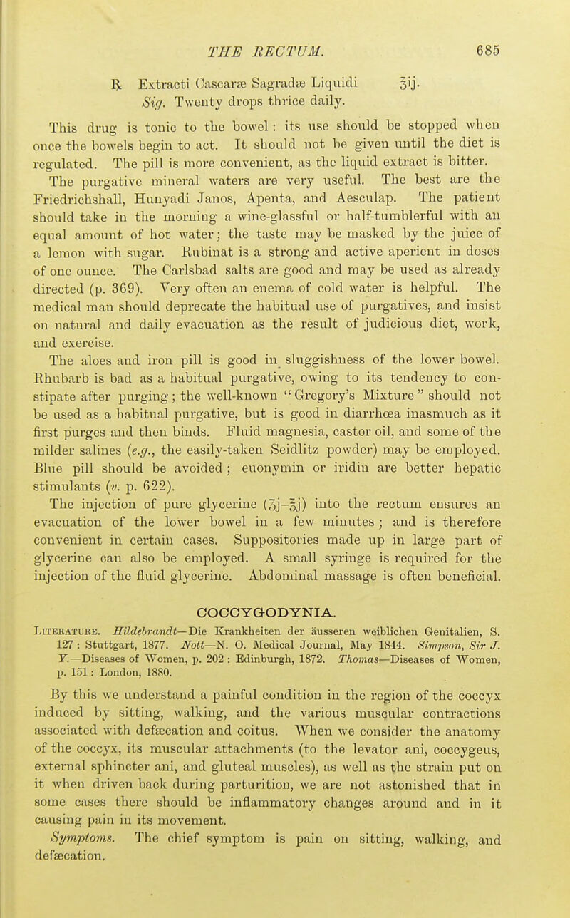 R Extract! Cascaree Sagradee Liquidi Sig. Twenty drops thrice daily. This drug is tonic to the bowel: its use should be stopped when once the bowels begin to act. It should not be given imtil the diet is regulated. The pill is more convenient, as the liquid extract is bitter. The purgative mineral waters are very useful. The best are the Friedrichshall, Hunyadi Janos, Apenta, and Aesculap. The patient should take in the moi-ning a wine-glassful or half-tumblerful with an equal amount of hot water; the taste may be masked by the juice of a lemon with sugar. Rubinat is a strong and active aperient in doses of one ounce. The Carlsbad salts are good and may be used as already directed (p. 369). Very often an enema of cold water is helpful. The medical man should deprecate the habitual use of purgatives, and insist on natural and daily evacuation as the result of judicious diet, work, and exercise. The aloes and iron pill is good in_ sluggishness of the lower bowel. Rhubarb is bad as a habitual purgative, owing to its tendency to con- stipate after purging; the well-known Gregory's Mixture should not be used as a habitual purgative, but is good in diarrhoea inasmuch as it first purges and then binds. Fluid magnesia, castor oil, and some of the milder salines {e.g., the easily-taken Seidlitz powder) may be employed. Blue pill should be avoided; euonymin or iridin are better hepatic stimulants (v. p. 622). The injection of pure glycerine (3j-oj) iiito the rectum ensures an evacuation of the lower bowel in a few minutes ; and is therefore convenient in certain cases. Suppositories made up in large part of glycerine can also be employed. A small syringe is required for the injection of the fluid glycerine. Abdominal massage is often beneficial. COCOYGODYNIA. Literature. Hildehrandt—Die Krankheiten tier aiisseren weibliclien Genitalien, S. 127 : Stuttgart, 1877. Nott—^. O. Medical Journal, May 1844. Simpson, Sir J. F.—Diseases of Women, p. 202 : Edinburgh, 1872. Thomas—Diseases of Women, p. 151: London, 1880. By this we understand a painful condition in the region of the coccyx induced by sitting, walking, and the various musQular contractions associated with defeecation and coitus. When we consider the anatomy of the coccyx, its muscular attachments (to the levator ani, coccygeus, external sphincter ani, and gluteal muscles), as well as the strain put on it when driven back during parturition, we are not astonished that in some cases there should be inflammatory changes around and in it causing pain in its movement. Symptoms. The chief symptom is pain on sitting, walking, and defeecation.