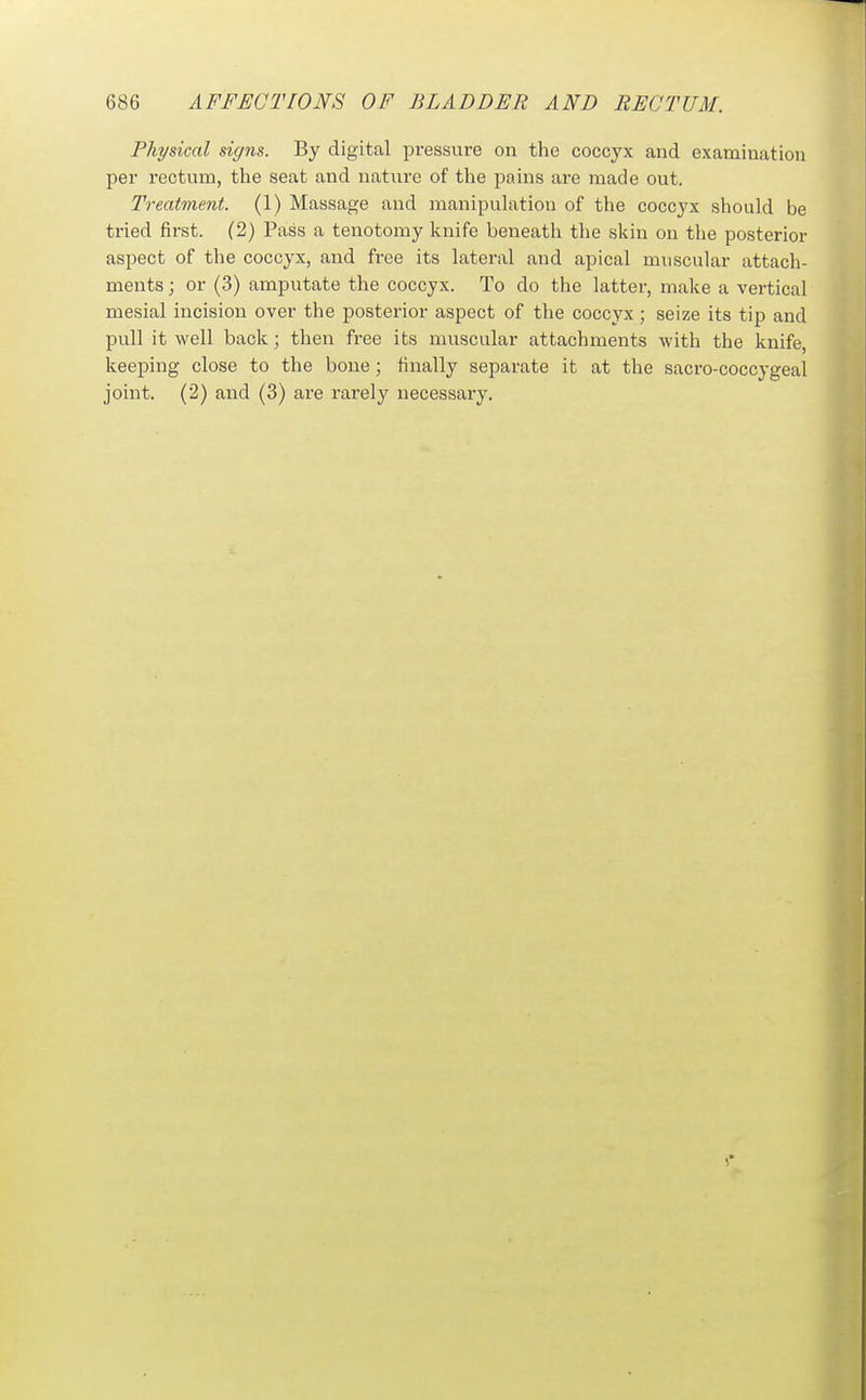 Physical signs. By digital pressure on the coccyx and examination per rectum, the seat and nature of the pains are made out. Treatment. (1) Massage and manipulation of the coccyx should be tried first. (2) Pass a tenotomy knife beneath the skin on the posterior aspect of the coccyx, and free its lateral and apical muscular attach- ments ; or (3) amputate the coccyx. To do the latter, make a vertical mesial incision over the posterior aspect of the coccyx; seize its tip and pull it well back; then free its muscular attachments with the knife, keeping close to the bone; finally separate it at the sacro-coccygeal joint. (2) and (3) are rarely necessary.