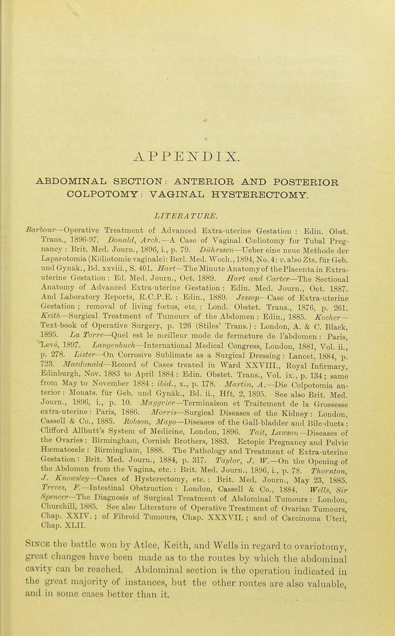 APPEITDIX. ABDOMINAL S13CTION: ANTERIOR AND POSTERIOR COLPOTOMY: VAGINAL HYSTERECTOMY. LITERATURE. 5«?-&oi«-—Operative Treatment of Advauoed Extra-uterine Gestation : Edin. Obst. Trans., 1896-97. Donald, Arch.—A Case of Vaginal. Cceliotomy for Tubal Preg- nancy : Brit. Med. Journ., 1896, i., p. 79. Bilhrsse^i—VeheT eine neue Methode der Laparotomia (Koliotomie vaginale): Berl. Med. Wocli., 1894, No. 4: v. also Zts. fiii- Geb. undGynak., Bd. xxviii., S. 401. ITari—The Minute Anatomy of the Placenta in Extra- uterine Gestation: Ed. Med. Journ., Oct. 1889. Hart and Carter—The Sectional Anatomy of Advanced Extra-uterine Gestation : Edin. Med. Journ., Oct. 1887. And Laboratory Reports, E.C.P.E. : Edin., 1889. J^essop—Case of Extra-uterine Gestation; removal of living foetus, etc. : Lond. Obstet. Trans., 1876, p. 261. Keith—Surgical Treatment of Tumours of the Abdomen : Edin., 1885. Eocher— Text-book of Operative Siu-gery, p. 126 (Stiles' Trans.) : London, A. & C. Black, 1895. La Torre—Quel est le nieilleur mode de fermeture de I'abdomen : Paris, Leve, 1897. ia?ir/cm6i(c/i.—International Medical Congress, London, 1881, Vol. ii., p. 278. Lister—On Corrosive Sublimate as a Surgical Dressing: Lancet, 1884, p. 723. Macdonald—Record of Cases treated in Ward XXVIII., Royal Infirmary, Edinburgh, Nov. 1883 to April 1884: Edin. Obstet. Trans., Vol. ix., p. 134; same from May to November 1884 : ibid., x., p. 178. Martin, .4.—Die Colpotomia an- terior : Monats. fur Geb. und Gyniik., Bd. ii., Hft. 2, 1895. See also Brit. Med. Journ., 1896, i., p. 10. il/ayr/riVr—Terminaison et Traitement de la Grossesse extra-uterine : Paris, 188G. il/orris—Surgical Diseases of the Kidney : London, Cassell & Co., 1885. Rohson, J)/a!/o—Diseases of the Gall-bladder and Bile-ducts \ Clifford Allbutt's System of Medicine, London, 1896. Tail, I/fHwoii—Diseases of the Ovaries : Birmingham, Cornish Brotliers, 1883. Ectopic Pregnancy and Pelvic Hfematocele : Birmingham, 1888. The Pathology and Treatment of Extra-uterine Gestation: Brit. Med. Journ., 1884, p. 317. Taylor, J. W.—On the Opening of the Abdomen from the Vagina, etc. : Brit. Med. Journ., 1896, i., p. 78. Thornton, J. Knowsley—Cases of Hysterectomy, etc. : Brit. Med. Journ., May 23, 1885. Treves, i?.—Intestinal Obstruction : London, Cassell & Co., 1884. Wells, Sir Spencer—The Diagnosis of Surgical Treatment of Abdominal Tumours : London, Churchill, 1885. See also Literature of Operative Treatment of Ovarian Tumours^ Chap. XXIV. ; of Fibroid Tumours, Chap. XXXVII.; and of Carcinoma Uteri' Chap. XLII. Since the battle won by Atlee, Keith, and Wells in regard to ovariotomy, great changes have been made as to the routes by which the abdominal cavity can be reached. Abdominal section is the operation indicated in the great majority of instances, but the other routes are also valuable, and in some cases better than it.