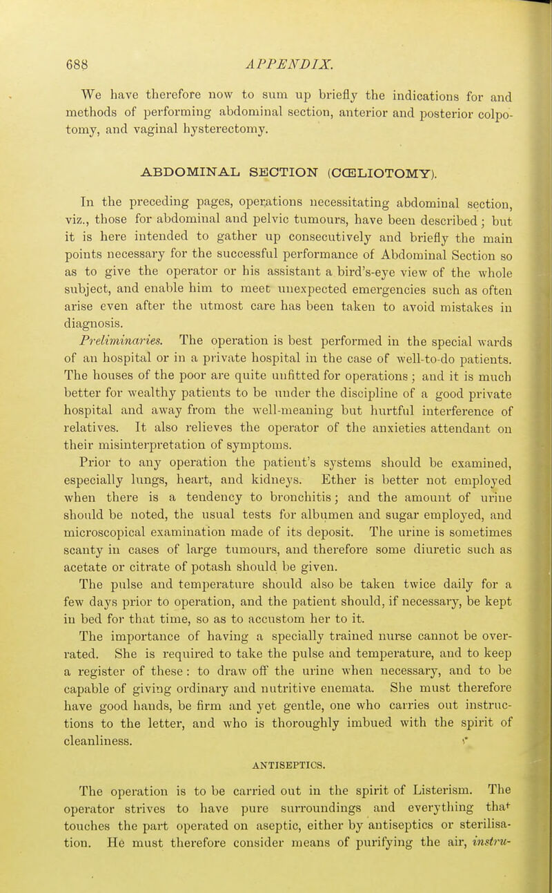 We have therefore now to sum up briefly the indications for and methods of performing abdominal section, anterior and posterior colpo- tomy, and vaginal hysterectomy. ABDOMINAL SECTION (CCELIOTOMY). In the preceding pages, operations necessitating abdominal section, viz., those for abdominal and pelvic tumours, have been described; but it is here intended to gather up consecutively and briefly the main points necessary for the successful performance of Abdominal Section so as to give the operator or his assistant a bird's-eye view of the whole subject, and enable him to meet unexpected emergencies such as often arise even after the utmost care has been taken to avoid mistakes in diagnosis. Preliviinaries. The operation is best performed in the special wards of an hospital or in a private hospital in the case of well-to-do patients. The houses of the poor are quite unfitted for operations ; and it is much better for wealthy patients to be under the discipline of a good private hospital and away from the well-meaning but hurtful interference of relatives. It also relieves the operator of the anxieties attendant on their misinterpretation of symptoms. Prior to any operation the patient's systems should be examined, especially lungs, heart, and kidneys. Ether is better not employed when there is a tendency to bronchitis; and the amount of urine should be noted, the usual tests for albumen and sugar employed, and microscopical examination made of its deposit. The urine is sometimes scanty in cases of large tumours, and therefore some diuretic such as acetate or citrate of potash should be given. The pulse and temperature should also be taken twice daily for a few days prior to operation, and the patient should, if necessary, be kept in bed for that time, so as to accustom her to it. The importance of having a specially trained nurse cannot be over- rated. She is required to take the pulse and temperature, and to keep a register of these : to draw off the urine when necessary, and to be capable of giving ordinary and nutritive enemata. She must therefore have good hands, be firm and yet gentle, one who carries out instruc- tions to the letter, and who is thoroughly imbued with the spirit of cleanliness. ANTISEPTICS. The operation is to be carried out in the spirit of Listei-ism. The operator strives to have pure surroundings and everything tha<- touches the part operated on aseptic, either by antiseptics or sterilisa- tion. He must therefore consider means of purifying the air, instru-