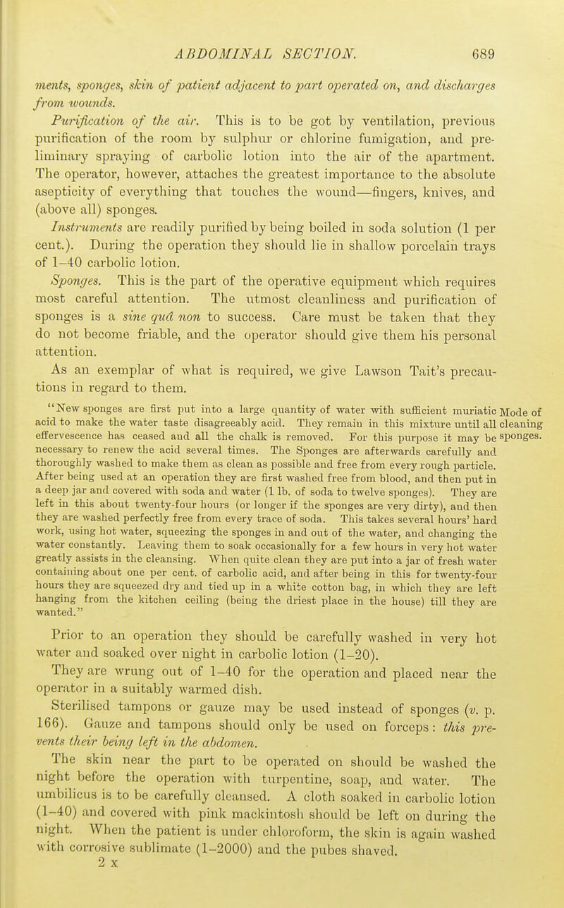 ments, sponges, skin of patient adjacent to part operated on, and discharges from tvounds. Purification of the air. This is to be got by ventilation, previous purification of the room by sulphur or chlorine fumigation, and pre- liminary spraying of carbolic lotion into the air of the apartment. The operator, however, attaches the greatest importance to the absolute asepticity of everything that touches the wound—fingers, knives, and (above all) sponges. Instrtcments are readily purified by being boiled in soda solution (1 per cent.). During the operation they should lie in shallow porcelain trays of 1-40 carbolic lotion. Sponges. This is the part of the operative equipment which requires most careful attention. The utmost cleanliness and purification of sponges is a sine quel non to success. Care must be taken that they do not become friable, and the operator should give them his personal attention. As an exemplar of what is required, we give Lawson Tait's precau- tions in regard to them. New sponges are first put into a large quantity of water with sufficient muriatic Mode of acid to make the water taste disagreeably acid. They remain in this mixture imtil all cleaning effervescence has ceased and all the chalk is removed. For this purpose it may be sponges, necessary to renew the acid several times. The Sponges are afterwards carefully and thoroughly washed to make them as clean as possible and free from every rough particle. After being used at an operation they are first washed free from blood, and then put in a deep jar and covered with soda and water (1 lb. of soda to twelve sponges). They are left in this about twenty-fovir hours (or longer if the sponges are very dirty), and then they are washed perfectly free from every trace of soda. This takes several hours' hard work, using hot water, squeezing the sponges in and out of the water, and changing the water constantly. Leaving them to soak occasionally for a few hours in very hot water greatly assists in the cleansing. When quite clean they are put into a jar of fresh water containing about one per cent, of carbolic acid, and after being in this for twenty-four hoiu-s they are squeezed dry and tied up in a white cotton bag, in which they are left hanging from the kitchen ceiling (being the driest place in the house) till they are wanted. Prior to an operation they should be carefully washed in very hot water and soaked over night in carbolic lotion (1-20). They are wrung out of 1-40 for the operation and placed near the operator in a suitably warmed dish. Sterilised tampons or gauze may be used instead of sponges {v. p. 166). Gauze and tampons should only be used on forceps: this pre- vents their being left in the abdomen. The skin near the part to be operated on should be washed the night before the operation with turpentine, soap, and water. The umbilicus is to be carefully cleansed. A cloth soaked in carbolic lotion (1-40) and covered with pink mackintosh should be left on during the night. When the patient is under chloroform, the skin is again washed with corrosive sublimate (1-2000) and the pubes shaved.