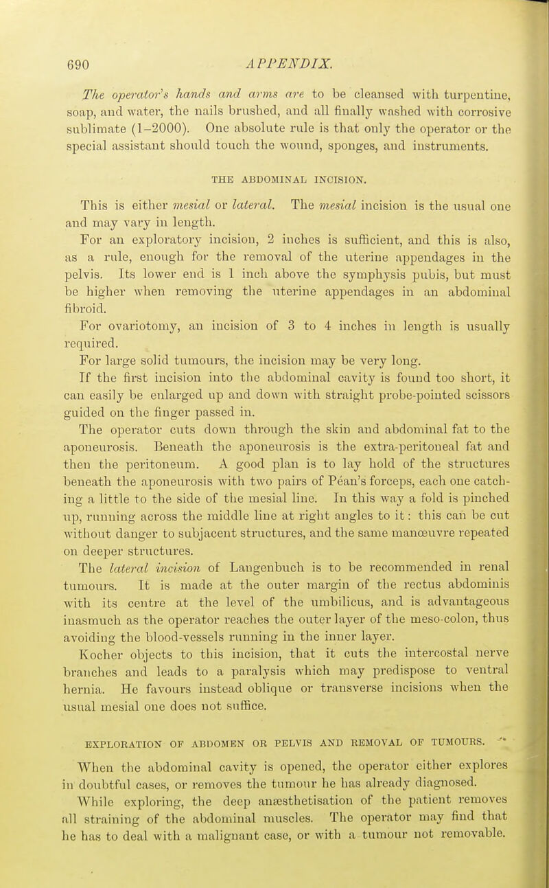 The operator's hands and arms are to be cleansed with turpentine, soap, and water, the nails brushed, and all finally washed with corrosive sublimate (1-2000). One absolute rule is that only the operator or the special assistant should touch the wound, sponges, and instruments. THE ABDOMINAL INCISION. This is either mesial or lateral. The mesial incision is the usual one and may vary in length. For an exploratory incision, 2 inches is sufficient, and this is also, as a rule, enough for the removal of the uterine appendages in the pelvis. Its lower end is 1 inch above the symphysis pubis, but must be higher when removing the uterine appendages in an abdominal fibroid. For ovariotomy, an incision of 3 to 4 inches in length is usually required. For large solid tumours, the incision may be very long. If the first incision into the abdominal cavity is found too short, it can easily be enlarged up and down with straight probe-pointed scissors guided on the finger passed in. The operator cuts down through the skin and abdominal fat to the aponeurosis. Beneath the aponeurosis is the extra-peritoneal fat and then the peritoneum. A good plan is to lay hold of the structures beneath the aponeurosis with two pairs of Pean's forceps, each one catch- ing a little to the side of the mesial line. In this way a fold is pinched up, running across the middle line at right angles to it: this can be cut without danger to subjacent structures, and the same manoeuvre repeated on deeper structures. The lateral incision of Langenbvich is to be recommended in renal tumours. It is made at the outer margin of tlie rectus abdominis with its centre at the level of the umbilicus, and is advantageous inasmuch as the operator reaches the outer layer of the meso colon, thus avoiding the blood-vessels running in the inner layer. Kocher objects to this incision, that it cuts the intercostal nerve branches and leads to a paralysis which may predispose to ventral hernia. He favours instead oblique or transverse incisions when the usual mesial one does not suffice. EXPLORATION OF ABDOMEN OR PELVIS AND REMOVAL OF TUMOURS. ' When the abdominal cavity is opened, the operator either explores in doubtful cases, or removes the tumour he has already diagnosed. While exploring, the deep ansesthetisation of the patient removes all straining of the abdominal muscles. The operator may find that he has to deal with a malignant case, or with a tumour not removable.