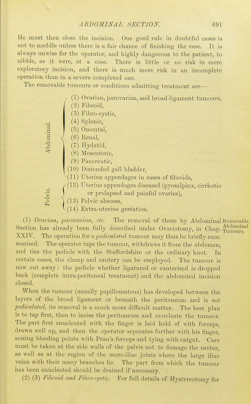 • i-H a o He must then close the incision. One good rule in doubtful cases is not to meddle unless there is a fair chance of finishing the case. It is always unwise for the operator, and highly dangerous to the patient, to nibble, as it were, at a case. There is little or no risk in mere exploratory incision, and there is much more risk in an incomplete operation than in a severe completed one. The removable, tumours or conditions admitting treatment are— / (1) Ovarian, parovarian, and broad-ligament tumours, (2) Fibroid, (3) Fibro-cystic, (4) Splenic, (5) Omental, J (6) Renal, (7) Hydatid, (8) Mesenteric, (9) Pancreatic, (10) Distended gall bladder, ^(11) Uterine appendages in cases of fibroids, (12) Uterine appendages diseased (pyosalpinx, cirrhotic or prolapsed and painful ovaries), ^ ^ (13) Pelvic abscess, (14) Extra-uterine gestation. (1) Ovarian, parovarian, etc. The removal of these by Abdominal Kemovable Section has already been fully described under Ovariotomy, in Chap. Tumoiirs*^ XXIV. The operation for a2yediculated tumour may thus be briefly sum- marised. The operator taps the tumour, withdraws it from the abdomen, and ties the pedicle with the Staffordshire or the ordinary knot. In certain cases, the clamp and cautery can be employed. The tumour is now cut away : the pedicle whether ligatured or cauterised is dropped back (complete intra-peritoneal treatment) and the abdominal incision closed. When the tumour (usually papillomatous) has developed between the layers of the broad ligament or beneath the peritoneum and is not pediculatecl, its removal is a much more difficult matter. The best plan is to tap first, then to incise the peritoneum and enucleate the tumour. The part first enucleated with the finger is laid hold of with forceps, drawn well up, and then the operator separates farther with his finger, seizing bleeding points with Peau's forceps and tying with catgut. Care must be taken at the side walls of the pelvis not to damage the ureter, as well as at tlie region of the sacro-iliac joints where the large iliac veins with their many brandies lie. The part from which the tumour has been enucleated should be drained if necessary. (2) (3) Fibroid and Filrro-cystic. For full details of Hysterectomy for