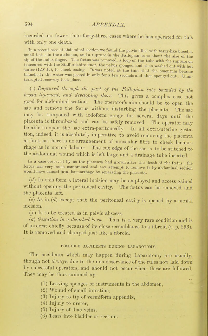 recorded no fewer than forty-three cases where he has operated for this with only one death. In a recent case of abdominal section we found the pelvis filled with tarry-like blood, a small foetus in the abdomen, and a rupture in the Fallopian tube about the size of the tip of the index finger. The fcetus was removed, a loop of the tube with the rupture on it secured with the Staffordshire knot, the pelvis sponged and tlieu washed out with hot water (120° F.), to check oozing. It was noted at the time that the omentum became blanched ; the water was passed in only for a few seconds and then sponged out. Unin- terrujjted recovery took place. (c) Ruptured through the part of the Fallopian tube hounded by the broad ligament, and developing there. This gives a complex case not good for abdominal section. The operator's aim should be to open the sac and remove the foetus without disturbing the placenta. The sac may be tamponed with iodoform gauge for several days until the placenta is thrombosed and can be safely removed. The operator may be able to open the sac extra-peritoneally. In all extra-uterine gesta- tion, indeed, it is absolutely imperative to avoid removing the placenta at first, as there is no arrangement of muscular fibre to check ha3mor- rhage as in normal labour. The cut edge of the sac is to be stitched to the abdominal wound which is left large and a drainage tube inserted. In a case observed by us the placenta had grown after the death of the foetus; the foetus was very much compressed and any attempt to remove it by abdominal section would have caused fatal hsemorrhage by separating the placenta. (o?) In this form a lateral incision may be employed and access gained without opening the peritoneal cavity. The foetus can be removed and the placenta left. (e) As in (d) except that the peritoneal cavity is opened by a mesial incision. (/) Is to be treated as in pelvic abscess. {g) Gestation in a detached horn. This is a very rare condition and is of interest chiefly because of its close resemblance to a fibroid {v. p. 296). It is removed and clamped just like a fibroid. POSSIBLE ACCIDENTS DURING LAPAROTOMY. The accidents which may happen during Laparotomy are usually, though not always, due to the non-observance of the rules now laid down by successful operators, and should not occur when these are followed. They may be thus summed up. (1) Leaving sponges or instruments in the abdomen, (2) Wound of small intestine, (3) Injury to tip of vermiform appendix, (4) Injury to ureter, (5) Injury of iliac veins, (6) Tears into bladder or rectum.