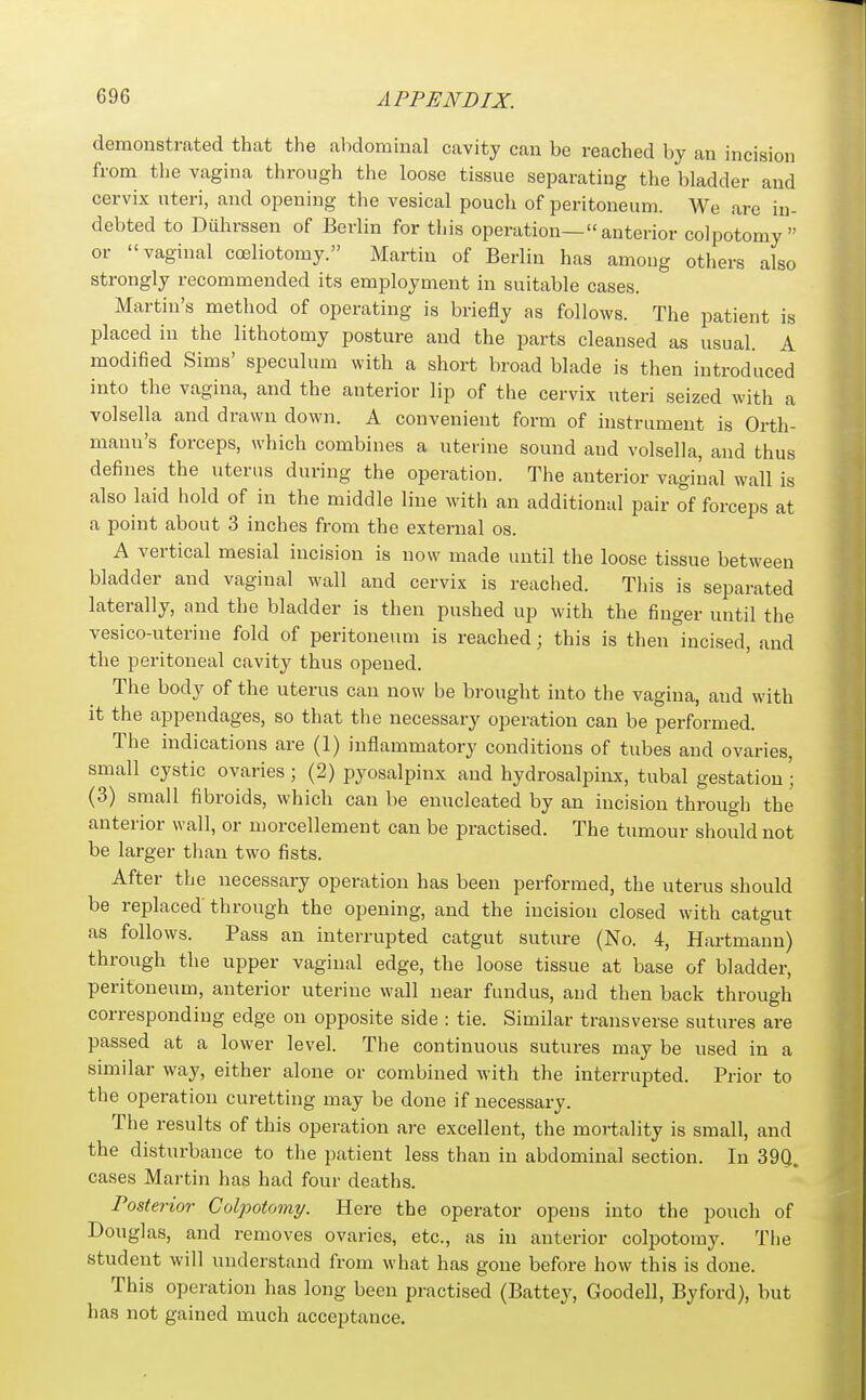 demonstrated that the abdominal cavity can be reached by an incision from the vagina through the loose tissue separating the bladder and cervix uteri, and opening the vesical pouch of peritoneum. We are in- debted to Duhrssen of Berlin for this operation—anterior colpotomy or vaginal coeliotomy. Martin of Berlin has among others also strongly recommended its employment in suitable cases. Martin's method of operating is briefly as follows. The patient is placed in the lithotomy posture and the parts cleansed as usual. A modified Sims' speculum with a short broad blade is then introduced into tlie vagina, and the anterior lip of the cervix uteri seized with a volsella and drawn down. A convenient form of instrument is Orth- mann's forceps, which combines a uterine sound and volsella, and thus defines the uterus during the operation. The anterior vaginal wall is also laid hold of in the middle line with an additional pair of forceps at a point about 3 inches from the external os. A vertical mesial incision is now made until the loose tissue between bladder and vaginal wall and cervix is reached. This is separated laterally, and the bladder is then pushed up with the finger until the vesico-uterine fold of peritoneum is reached; this is then incised, and the peritoneal cavity thus opened. The body of the uterus can now be brought into the vagina, and with it the appendages, so that the necessary operation can be performed. The indications are (1) inflammatory conditions of tubes and ovaries, small cystic ovaries; (2) pyosalpinx and hydrosalpinx, tubal gestation • (3) small fibroids, which can be enucleated by an incision through the anterior wall, or morcellement can be practised. The tumour should not be larger than two fists. After the necessary operation has been performed, the uterus should be replaced through the opening, and the incision closed with catgut as follows. Pass an interrupted catgut suture (No. 4, Hartmann) through the upper vaginal edge, the loose tissue at base of bladder, peritoneum, anterior uterine wall near fundus, and then back through corresponding edge on opposite side : tie. Similar transverse sutures are passed at a lower level. The continuous sutures may be used in a similar way, either alone or combined with the interrupted. Prior to the operation curetting may be done if necessary. The results of this operation are excellent, the mortality is small, and the disturbance to the patient less than in abdominal section. In 39Q. cases Martin has had four deaths. Posterior Colpotomy. Here the operator opens into the pouch of Douglas, and removes ovaries, etc., as in anterior colpotomy. The student will understand from what has gone before how this is done. This operation has long been practised (Battey, Goodell, Byford), but has not gained much acceptance.