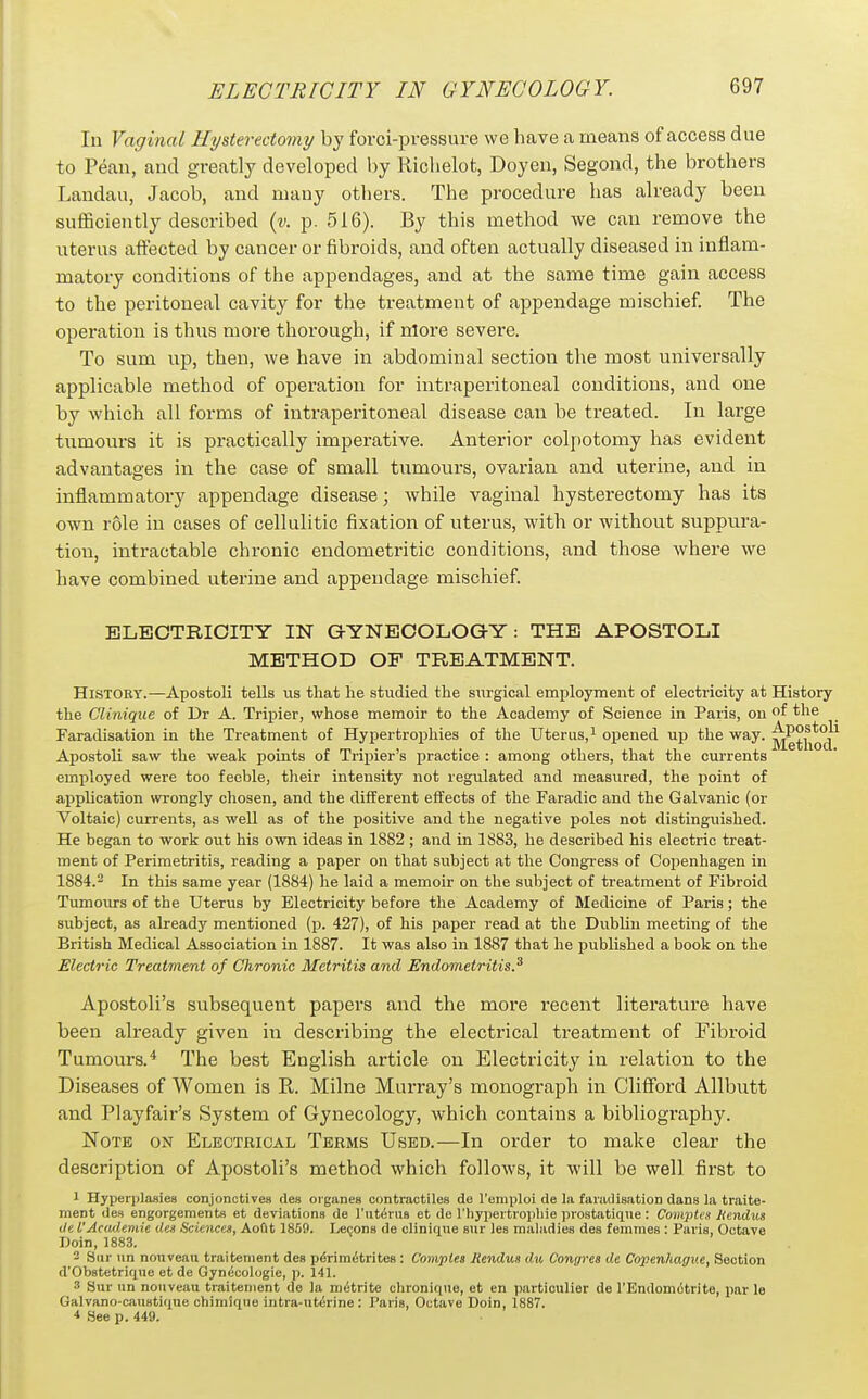 In Vaginal Hysterectomy by forci-pressure we have a means of access due to Pean, and greatly developed by Riclielot, Doyen, Segond, the brothers I.andau, Jacob, and many others. The procedure has already been sufficiently described {v. p. 516). By this method we can remove the uterus affected by cancer or fibroids, and often actually diseased in inflam- matory conditions of the appendages, and at the same time gain access to the peritoneal cavity for the treatment of appendage mischief. The operation is thus more thorough, if nlore severe. To sum up, then, we have in abdominal section the most universally applicable method of operation for intraperitoneal conditions, and one by which all forms of intraperitoneal disease can be treated. In large tumours it is practically imperative. Anterior colpotomy has evident advantages in the case of small tumours, ovarian and uterine, and in inflammatory appendage disease; while vaginal hysterectomy has its own role in cases of cellulitic fixation of uterus, with or without suppura- tion, intractable chronic endometritic conditions, and those where we have combined uterine and appendage mischief. BLEOTRIOITY IN G-YNEOOLOGY : THE APOSTOLI METHOD OF TREATMENT. History.—Apostoli tells us that he studied the surgical employment of electricity at History the Clinique of Dr A. Tripier, whose memoir to the Academy of Science in Paris, on of the Faradisation in the Treatment of Hypertrophies of the Uterus, ^ opened up the way. ^g^j^^^j^ Apostoli saw the weak points of Tripier's practice : among others, that the currents employed were too feeble, their intensity not regulated and measured, the point of application wrongly chosen, and the different effects of the Faradic and the Galvanic (or Voltaic) currents, as well as of the positive and the negative poles not distinguished. He began to work out his own ideas in 1882 ; and in 1883, he described his electric treat- ment of Perimetritis, reading a paper on that subject at the Congress of Copenhagen in 1884.2 In this same year (1884) he laid a memoir on the subject of treatment of Fibroid Tumours of the Uterus by Electricity before the Academy of Medicine of Paris; the subject, as already mentioned (p. 427), of his paper read at the DubUu meeting of the British Medical Association in 1887. It was also in 1887 that he published a book on the Electric Treatment of Chronic Metritis and Endometritis.^ Apostoli's subsequent papers and the more recent literature have been already given in describing the electrical treatment of Fibroid Tumours.* The best English article on Electricity in relation to the Diseases of Women is R. Milne Murray's monograph in Clifford Allbutt and Playfair's System of Gynecology, which contains a bibliography. Note on Electrical Terms Used.—In order to make clear the description of Apostoli's method which follows, it will be well first to 1 Hyperiilasies conjonctives des oiganes contractilos de I'emploi de la faradisation dans la traite- ment des engorgements et deviations de I'ntiSrus et de rhyjiertroiiliie prostatiqne: Comptes JHendus de I'Academic des Sciences, Aoftt 1859. Lecons de olinique sur lea maladies des femmes : Paris, Octave Doin, 1883. 2 Sur un nouveau traitenient des perimetrites : Camples liendus du Congres de Copenhagne, Section d'Obstetriqiie et de Gyn^cologie, p. 141. ^ Sur un nouveau traitenient de la metrlte chronlque, et en particulier de rEndom6trite, par le Galvano-caustKiue chimiqne intra-ut^rine: Parle, Octave Doin, 1887. 4 See p. 449.