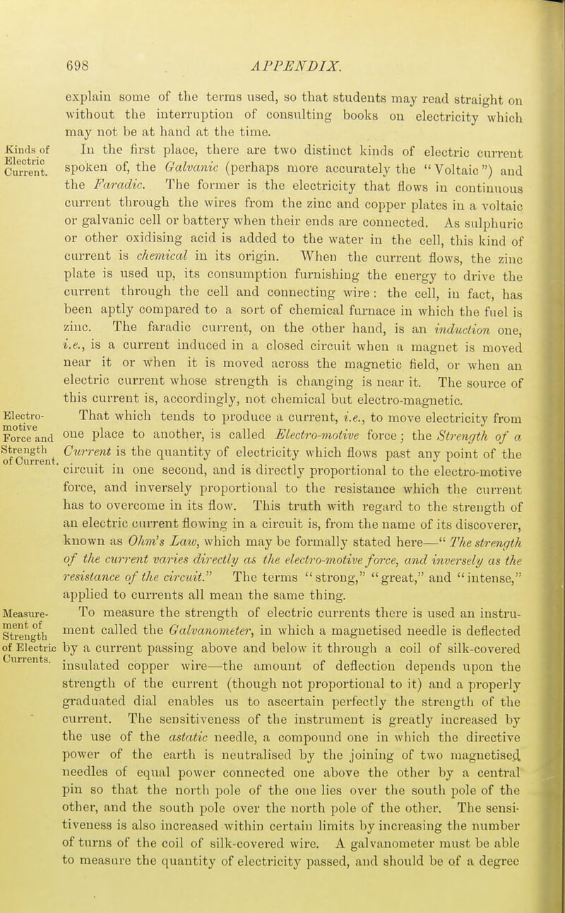 explain some of the terms used, so that students may read straight on without the interruption of consiilting books on electricity which may not be at hand at the time. Kinds of In the first place, there are two distinct kinds of electi'ic current Current, spoken of, the Galvanic (perhaps more accurately the  Voltaic) and the Faradic. The former is the electricity that flows in continuous current through the wires from the zinc and copper plates in a voltaic or galvanic cell or battery when their ends are connected. As sulphuric or other oxidising acid is added to the water in the cell, this kind of current is chemical in its origin. When the current flows, the zinc plate is used up, its consumption furnishing the energy to drive the current through the cell and connecting wire : the cell, in fact, has been aptly compared to a sort of chemical furnace in which the fuel is zinc. The faradic current, on the other hand, is an induction one, i.e., is a current induced in a closed circuit when a magnet is moved near it or when it is moved across the magnetic field, or when an electric current whose strength is changing is near it. The source of this current is, accordingly, not chemical but electro-magnetic. Electro- That which tends to produce a current, i.e., to move electricity from Forcrancl ^^^^ ^^^GQ to another, is called Electro-motive force; the Strength of a of Current quantity of electricity which flows past any point of the ■ circuit in one second, and is directly proportional to the electro-motive force, and inversely proportional to the resistance which the current has to overcome in its flow. This truth with regard to the strength of an electric current flowing in a circuit is, from the name of its discoverer, known as Ohm's Laiv, which may be formally stated here— The strength of the current varies directly as the electro-motive force, and inversely as the resistance of the circuit. The terms strong, great, and intense, applied to currents all mean the same thing. Measure- To measure the strength of electric currents there is used an instru- Strength ^^^nt called the Galvanometer, in which a magnetised needle is deflected of Electric by a current passing above and below it through a coil of silk-covered urrents. jjjg^-[f^^g(j copper wire—the amount of deflection depends upon the strength of the current (though not proportional to it) and a properly graduated dial enables us to ascertain perfectly the strength of the current. The sensitiveness of the instrument is greatly increased by the use of the astatic needle, a compound one in which the directive power of the earth is neutralised by the joining of two magnetised needles of equal power connected one above the other by a central pin so that the north jjole of the one lies over the south pole of the other, and the south pole over the north pole of the other. The sensi- tiveness is also increased within certain limits by increasing the number of turns of the coil of silk-covered wire. A galvanometer must be able to measure the quantity of electricity passed, and should be of a degree