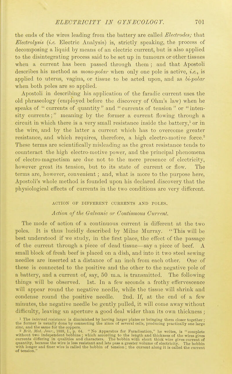 the ends of the wires leading from the battery are called Electrodes; that Electrolysis {i.e. Electric Analysis) is, strictly speaking, the process of decomposing a liquid by means of an electric current, but is also applied to the disintegrating process said to be set np in tumours or other tissues when a current has been passed through them; and that Apostoli describes his method as mono-polar when only one pole is active, i.e., is applied to uterus, vagina, or tissue to be acted upon, and as bi-polar when both poles are so applied. Apostoli in describing his application of the faradic current uses the old phraseology (employed before the discovery of Ohm's law) when he speaks of currents of quantity and currents of tension or inten- sity currents ; meaning by the former a current flowing through a circuit in which there is a very small resistance inside the battery,^ or in the wire, and by the latter a current which has to overcome greater resistance, and which requires, therefore, a high electro-motive force.^ These terms are scientifically misleading as the great resistance tends to counteract the high electro-motive power, and the principal phenomena of electro-magnetism are due not to the mere presence of electricity, however great its tension, but to its state of current or flow. The terms are, however, convenient; and, what is more to the purpose here, Apostoli's whole method is founded upon his declared discovery that the physiological eff'ects of currents in the two conditions are very diff'erent. ACTION OF DIFFERENT CURRENTS AND POLES. Action of the Galvanic or Continuous Current. The mode of action of a continuous current is different at the two poles. It is thus lucidly described by Milne Murray.  This will be best understood if we study, in the first place, the effect of the passage of the current through a piece of dead tissue—say a piece of beef. A small block of fresh beef is placed on a dish, and into it two steel sewing needles are inserted at a distance of an inch from each other. One of these is connected to the positive and the other to the negative pole of a battery, and a current of, say, 50 m.a. is transmitted. The following things will be observed. 1st. In a few seconds a frothy effervescence will appear round the negative needle, while the tissue will shrink and condense round the positive needle. 2nd. If, at the end of a few minutes, the negative needle be gently pulled, it will come away without difficulty, leaving an aperture a good deal wider than its own thickness; 1 The internal resistance ia diminished by liaving larger i)lates or bringing them closer together ; tlie former is usually done by connecting the zincs of several cells, prodticing practically one largo zinc, and the same for the coppers. - Brit. Med. Jour., 188S, I., p. 64. No Apparatus for Faradisation, he writes, as complete without two independent bobbins ; which according to the lengtli and thickness of the wires gives currents differing in qualities and characters. The bobbin with short tliick wire gives current of quantity, because the wire is less resistant and lets pass a greater volume of electricity. The bobbin with longer and finer wire is called the bobbin of tension ; the current along it is called the current of tension.
