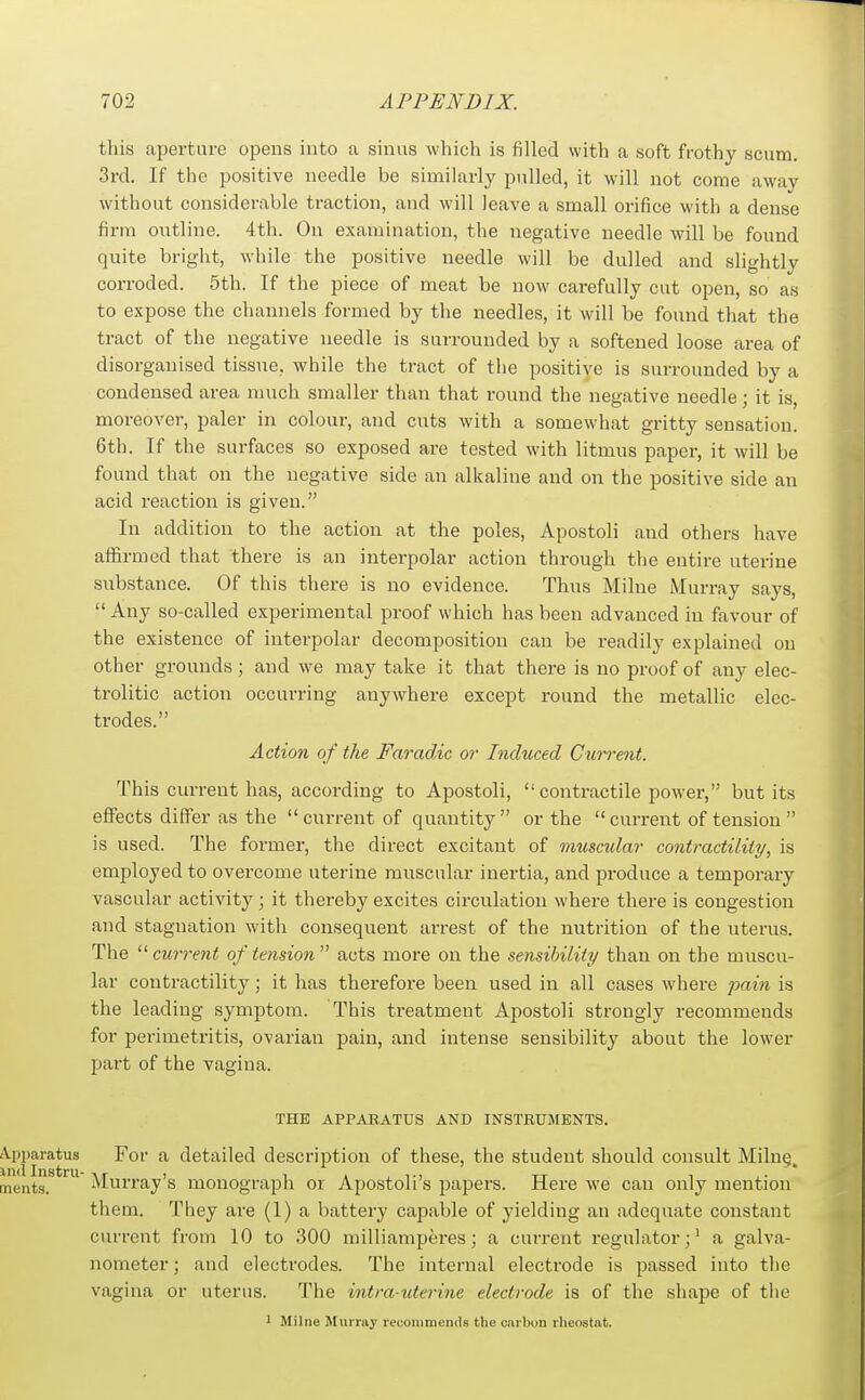 tliis aperture opens into a sinus which is filled with a soft frothy scum. 3rd. If the positive needle be similarly pulled, it will not come away without considerable traction, and will leave a small orifice with a dense firm outline. 4th. On examination, the negative needle will be found quite bright, while the positive needle will be dulled and slightly corroded. 5th. If the piece of meat be now carefully cut open, so as to expose the channels formed by the needles, it will be found that the tract of the negative needle is surrounded by a softened loose area of disorganised tissue, while the tract of the positive is surrounded by a condensed area much smaller than that round the negative needle; it is, moreover, paler in colour, and cuts with a somewhat gritty sensation. 6th. If the surfaces so exposed are tested with litmus paper, it will be found that on the negative side an alkaline and on the positive side an acid reaction is given. In addition to the action at the poles, Apostoli and others have affirmed that there is an interpolar action through the entire uterine substance. Of this there is no evidence. Thus Milne Murray says,  Any so-called experimental proof which has been advanced in favour of the existence of interpolar decomposition can be readily explained on other grounds ; and we may take it that there is no proof of any elec- trolitic action occurring anywhere except round the metallic elec- trodes. Action of the Faradic or Induced Current. This current has, according to Apostoli, contractile power, but its effects differ as the cui-rentof quantity or the  current of tension  is used. The former, the direct excitant of muscidar contractility, is employed to overcome uterine muscular inertia, and produce a temporary vascular activity; it thereby excites circulation where there is congestion and stagnation with consequent arrest of the nutrition of the uterus. The  current of tension  acts more on the sensibility than on the muscu- lar contractility; it has therefore been used in all cases where pain is the leading symptom. This treatment Apostoli strongly recommends for perimetritis, ovarian pain, and intense sensibility about the lower part of the vagina. THE APPARATUS AND INSTRUMENTS. A.pparatus For a detailed description of these, the student should consult Miln§. ments. Murray's monograph or Apostoli's papers. Here we can only mention them. They are (1) a battery capable of yielding an adequate constant current from 10 to 300 milliamperes; a current regulator;' a galva- nometer ; and electrodes. The internal electrode is passed into the vagina or uterus. The intra-uterine electrode is of the shape of the 1 Milne Murray recommends the carbon rheostat.