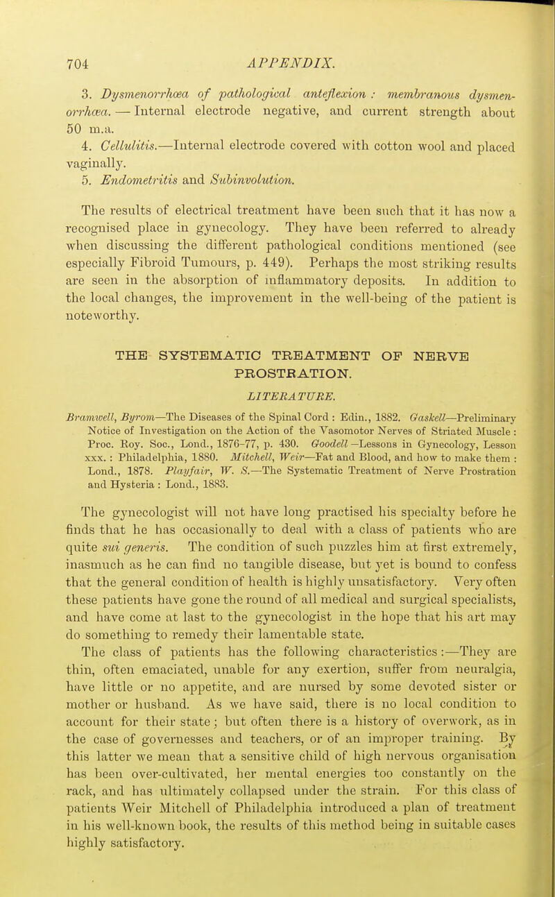 3. Dysmenorrhoea of pathological anteflexion : memhranoiis dysmen- orrhcea. — Internal electrode negative, and current strength about 50 m.a. 4. Cellulitis.—Internal electrode covered with cotton wool and placed vaginally. 5. Endometritis and Stobinvolution. The results of electrical treatment have been such that it has now a recognised place in gynecology. They have been referred to already when discussing the different pathological conditions mentioned (see especially Fibroid Tumours, p. 449). Perhaps the most striking results are seen in the absorption of inflammatory deposits. In addition to the local changes, the improvement in the well-being of the patient is noteworthy. THE SYSTEMATIC TREATMENT OP NERVE PROSTRATION. LITERATURE. Bramioell, Byrom—The Diseases of the Spinal Cord : Edin., 1882. Gaskell—Preliminarj' Notice of Investigation on the Action of the Vasomotor Nerves of Striated Muscle : Proc. Koy. Soc, Lond., 1876-77, p. 430. (rOodeW—Lessons in Gynecology, Lesson XXX. : Philadelphia, 1880. Mitchell, Weir—Fat and Blood, and how to make them : Lond., 1878. Play fair, W. S.—The Systematic Treatment of Nerve Prostration and Hysteria : Lond., 1883. The gynecologist will not have long practised his specialty befoi'e he finds that he has occasionally to deal with a class of patients who are quite sui generis. The condition of such puzzles him at first extremely, inasmuch as he can find no tangible disease, but yet is bound to confess that the general condition of health is highly unsatisfactory. Very often these patients have gone the rouiid of all medical and surgical specialists, and have come at last to the gynecologist in the hope that his art may do something to remedy their lamentable state. The class of patients has the following characteristics:—They are thin, often emaciated, unable for any exertion, suffer from neuralgia, have little or no appetite, and are nursed by some devoted sister or mother or husband. As we have said, there is no local condition to account for their state; but often there is a histoi-y of overwork, as in the case of governesses and teachers, or of an improper training. Bj this latter we mean that a sensitive child of high nervous organisation has been over-cultivated, her mental energies too constantly on the rack, and has ultimately collapsed under the strain. For this class of patients Weir Mitchell of Philadelphia introduced a plan of treatment in his well-known book, the results of this method being in suitable cases highly satisfactory.