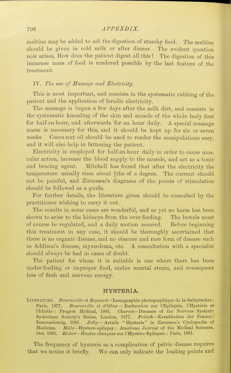 maltiue may be added to aid the digestion of starchy food. The maltine should be given in cold milk or after dinner. The evident question now arises, How does the patient digest all this % The digestion of this immense mass of food is rendered possible by the last feature of the treatment. IV. The use of Massage and Electricity. This is most important, and consists in the systematic rubbing of the patient and the application of faradic electricity. The massage is begun a few days after the milk diet, and consists in the systematic kneading of the skin and muscle of the whole body first for half-au-hour, and afterwards for an hour daily. A special massage nurse is necessary for this, and it should be kept up for six or seven weeks. Cocoa-nut oil should be used to render the manipulations easy, and it will also help in fattening the patient. Electricity is employed for half-an-hour daily in order to cause mus- cular action, increase the blood supply to the muscle, and act as a tonic and bracing agent. Mitchell has found that after the electricity the temperature usually rises about 4ths of a degree. The current should not be painful, and Ziemssen's diagrams of the points of stimulation should be followed as a guide. For further details, the literature given should be consulted by the practitioner wishing to carry it out. The results in some cases are wonderful, and as yet no harm has been shown to arise to the kidneys from the over-feeding. The bowels must of course be regulated, and a daily motion secured. Before beginning this treatment in any case, it should be thoroughly ascertained that there is no organic disease, and no obscure and rare form of disease such as Addison's disease, myxoedema, etc. A consultation with a specialist sliould always be had in cases of doubt. The patient for whom it is suitable is one where there has been under-feeding or improper food, undue mental strain, and consequent loss of flesh and nervous energy. HYSTERIA. Literature. Bourneville et Regnard—Iconograpliie photograpliiqiie de la Saltpetriere : Paris, 1877. Bourneville et d'Olier — Recherches sur I'Epilepsie, I'Hysterie et ridiotie : Progrfes Medical, 1881. Charcot—Diseases of the Nervous System*: Sydenham Society's Series, London, 1877. Fritsch—Krankheiten der Frauen: Braunschweig, 1881. Jolly — Article Hysteria in Ziemssen's Cyclopsedia of Medicine. Mills—Hystero-epilepsy : American Journal of the Medical Sciences, Oct. 1881. Richer—Etudes cliniques sur I'Hystero-Bpilepsie : Paris, 1881. The frequency of hysteria as a complication of pelvic disease requires that we notice it briefly. We can only indicate the leading points and