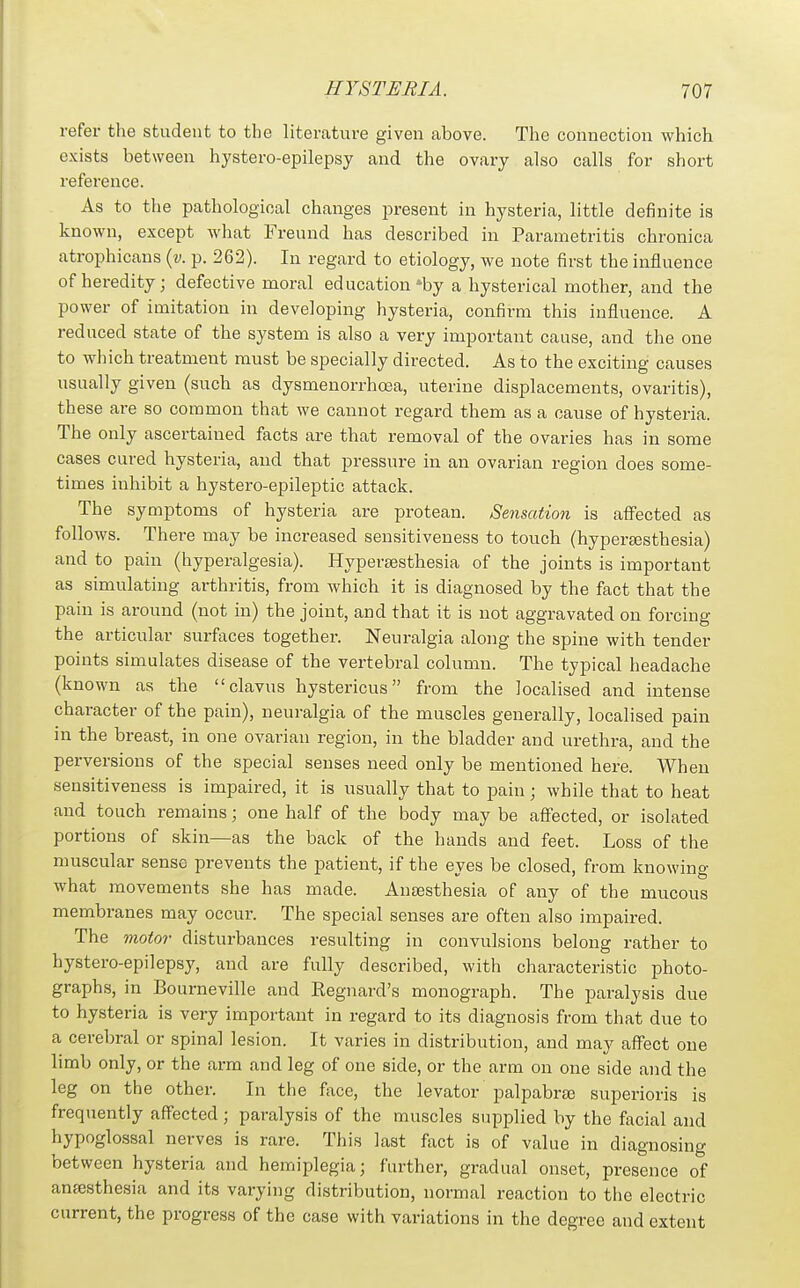 refer the student to the literature given above. The connection which exists between hystero-epilepsy and the ovary also calls for short reference. As to the pathological changes present in hysteria, little definite is known, except Avhat Freund has described in Parametritis chronica atrophicans {v. p. 262). In regard to etiology, we note first the influence of heredity; defective moral education »by a hysterical mother, and the power of imitation in developing hysteria, confirm this influence. A reduced state of the system is also a very important cause, and the one to which treatment must be specially directed. As to the exciting causes usually given (such as dysmenorrhoea, uterine displacements, ovaritis), these are so common that we cannot regard them as a cause of hysteria. The only ascertained facts are that removal of the ovaries has in some cases cured hysteria, and that pressure in an ovarian region does some- times inhibit a hystero-epileptic attack. The symptoms of hysteria are protean. Sensation is affected as follows. Thei-e may be increased sensitiveness to touch (hypertesthesia) and to pain (hyperalgesia). Hypersesthesia of the joints is important as simulating arthritis, from which it is diagnosed by the fact that the pain is around (not in) the joint, and that it is not aggravated on forcing the articular surfaces together. Neuralgia along the spine with tender points simulates disease of the vertebral column. The typical headache (known as the clavus hystericus from the localised and intense character of the pain), neuralgia of the muscles generally, localised pain in the breast, in one ovarian region, in the bladder and urethra, and the perversions of the special senses need only be mentioned here. When sensitiveness is impaired, it is usually that to pain; while that to heat and touch remains; one half of the body may be affected, or isolated portions of skin—as the back of the hands and feet. Loss of the muscular sense prevents the patient, if the eyes be closed, from knowing what movements she has made. Anajsthesia of any of the mucous membranes may occur. The special senses are often also impaired. The motor disturbances resulting in convulsions belong rather to hystero-epilepsj', and are fully described, with characteristic photo- graphs, in Bourneville and Regnard's monograph. The paralysis due to hysteria is very important in regard to its diagnosis from that due to a cerebral or spinal lesion. It varies in distribution, and may affect one limb only, or the arm and leg of one side, or the arm on one side and the leg on the other. In the face, the levator palpabra; superioris is frequently affected ; paralysis of the muscles supplied by the facial and hypoglossal nerves is rare. This last fact is of value in diagnosing between hysteria and hemiplegia; further, gradual onset, presence of anaesthesia and its varying distribution, normal reaction to the electric current, the progress of the case with variations in the degree and extent