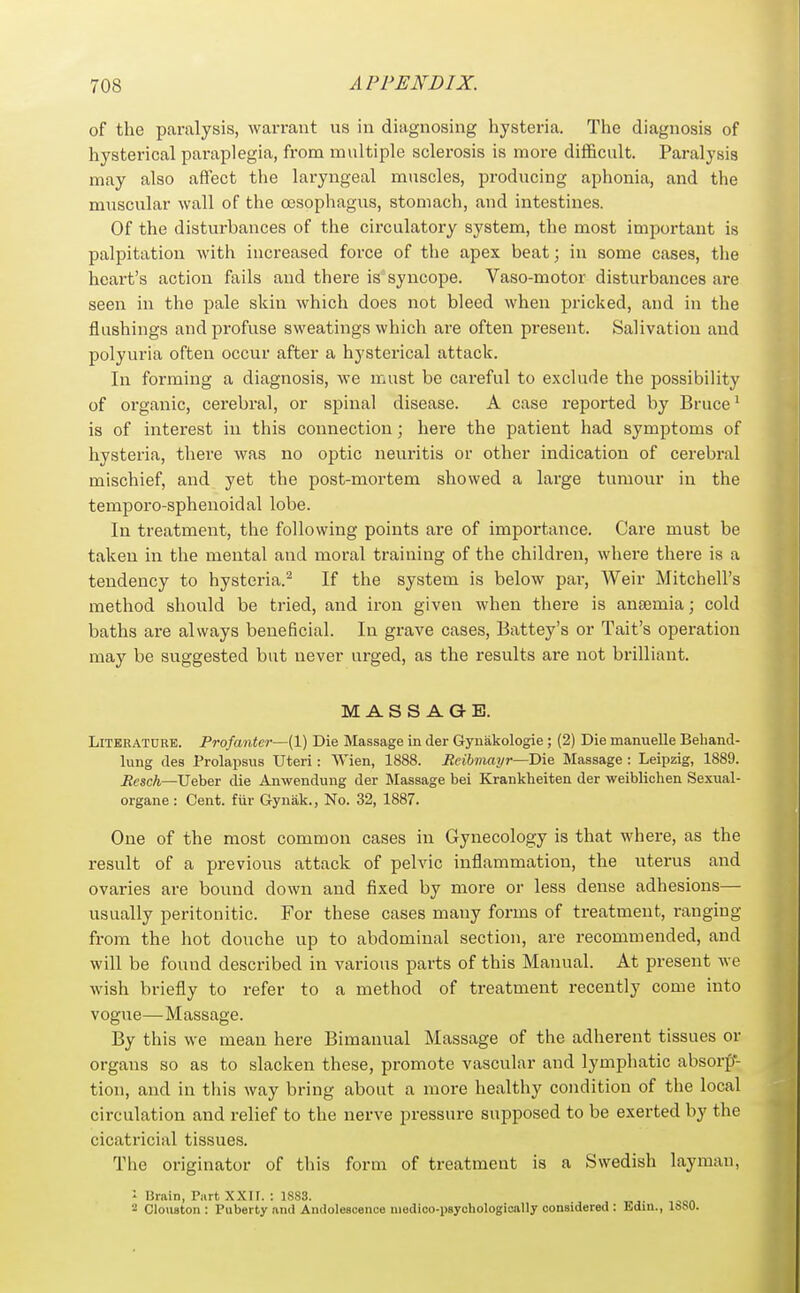 of the paralysis, warrant us in diagnosing hysteria. The diagnosis of hysterical paraplegia, from multiple sclerosis is more difficult. Paralysis may also affect the laryngeal muscles, producing aphonia, and the muscular wall of the oesophagus, stomach, and intestines. Of the disturbances of the circulatory system, the most important is palpitation with increased force of the apex beat; in some cases, the heart's action fails and there is syncope. Vaso-motor disturbances are seen in the pale skin which does not bleed when pricked, and in the flushings and profuse sweatings which are often present. Salivation and polyuria often occur after a hysterical attack. In forming a diagnosis, we must be careful to exclude the possibility of organic, cerebral, or spinal disease. A case reported by Bruce ^ is of interest in this connection; here the patient had symptoms of hysteria, there was no optic neuritis or other indication of cerebral mischief, and yet the post-mortem showed a large tumour in the temporo-sphenoidal lobe. In treatment, the following points are of importance. Care must be taken in the mental and moral training of the children, wliere there is a tendency to hysteria.^ If the system is below pai-, Weir Mitchell's method should be tried, and iron given when there is antemia; cold baths are always beneficial. In grave cases, Battey's or Tait's operation may be suggested but never urged, as the results are not brilliant. MASSAGE. Literature. Profanta—(1) Die Massage in der Gyuiikologie; (2) Die manuelle Beband- lung des Prolapsus Uteri: Wien, 1888. Bcibmai/r—'Die Massage : Leipzig, 1889. Resch—Ueber die Anwendung der Massage bei Krankheiten der weibliohen Sexual- organe: Cent, fiir Gynak., No. 32, 1887. One of the most common cases in Gynecology is that where, as the result of a jjrevious attack of pelvic inflammation, the uterus and ovaries are bound down and fixed by more or less dense adhesions— usually peritonitic. For these cases many forms of treatment, ranging from the hot douche up to abdominal section, are recommended, and will be found described in various parts of this Manual. At present we wish briefly to refer to a method of treatment recently come into vogue—Massage. By this we mean here Bimanual Massage of the adherent tissues or organs so as to slacken these, promote vascular and lymphatic absorp- tion, and in this way bring about a more healthy condition of the local circulation and relief to the nerve pressure supposed to be exerted by the cicatricial tissues. The originator of this form of treatment is a Swedish layman, ' Bruin, Part XXIr. : 1S83. '•2 Cloiiston : Puberty and Andolesoence niedioo-psychologioally considered : Edm., I»b0.