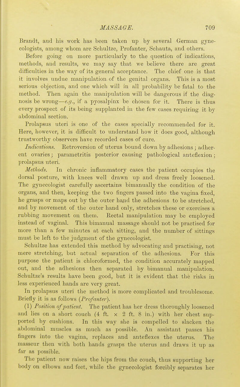 Brandt, and liis work has been taken up by several German gyne- cologists, among whom are Scluiltze, Profanter, Schauta, and others. Before going on more particularly to the question of indications, methods, and results, we may say that we believe there are great difficulties in the way of its general acceptance. The chief one is that it involves iindue manipulation of the genital organs. This is a most serious objection, and one which will in all probability be fatal to the method. Then again the manipulation will be dangerous if the diag- nosis be wrong—e.g., if a pyosalpinx be chosen for it. There is thus every prospect of its being supplanted in the few cases requiring it hj abdominal section. Prolapsus uteri is one of the cases specially recommended for it. Here, however, it is difficult to understand how it does good, although trustworthy observers have recorded cases of cure. Indications. Retroversion of uterus bound down by adhesions ; adher- ent ovaries; parametritis posterior causing pathological anteflexion; prolapsus uteri. Methods. In chronic inflammatory cases the patient occupies the dorsal posture, with knees well drawn up and dress freely loosened. The gynecologist carefully ascertains bimanually the condition of the organs, and then, keeping the two fingers passed into the vagina fixed, he grasps or maps out by the outer hajid the adhesions to be stretched, and by movement of the outer hand only, stretches these or exercises a rubbing movement on them. Rectal manipulation may be employed instead of vaginal. This bimanual massage should not be practised for more than a few minutes at each sitting, and the number of sittings must be left to the judgment of the gynecologist. Schultze has extended this method by advocating and practising, not mere stretching, but actual separation of the adhesions. For this purpose the patient is chloroformed, the condition accurate!}^ mapped out, and the adhesions then separated by bimanual manipulation. Schultze's results have been good, but it is evident that the risks in less experienced hands are very great. In prolapsus uteri the method is more complicated and troublesome. Briefly it is as follows {Profanter). (1) Position of patient. The patient has her dress thoroughly loosened and lies on a short couch (4 ft. x 2 ft. 8 in.) with her chest sup- ported by cushions. In this way she is compelled to slacken the abdominal muscles as much as possible. An assistant passes his fingers into the vagina, replaces and anteflexes the uterus. The masseur then with both hands grasps the uterus and draws it up as far as possible. Tlie patient now raises the hips from the couch, thus supporting her body on elbows and feet, while the gynecologist forcibly separates her