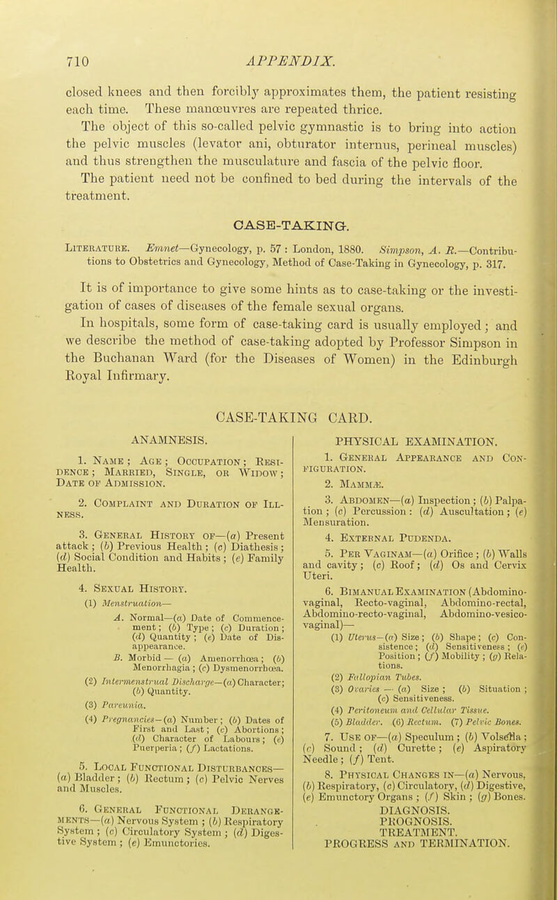 closed knees and then forcibly approximates them, the patient resisting each time. These manoeuvres are repeated thrice. The object of this so-called pelvic gymnastic is to bring into action the pelvic muscles (levator ani, obturator internus, perineal muscles) and thus strengthen the musculature and fascia of the pelvic floor. The patient need not be confined to bed during the intervals of the treatment. CASE-TAKING. LiTKKATDRK. J^mnei—Gynecology, p. 57 : London, 1880. Sivipson, A. iJ.—Contribu- tions to Obstetrics and Gynecology, Method of Case-Taking in Gynecology, p. 317. It is of importance to give some hints as to case-taking or the investi- gation of cases of diseases of the female sexual organs. In hospitals, some form of case-taking card is usually employed; and we describe the method of case-taking adopted by Professor Simpson in the Buchanan Ward (for the Diseases of Women) in the Edinburgh Royal Infirmary. CASE-TAE ANAMNESIS. 1. N.4ME; Age; Occupation; Resi- dence ; Married, Single, or Widow ; Date of Admission. 2. Complaint and Duration op Ill- ness. 3. General History of—(a) Present attack ; (6) Previous Health ; (c) Diathesis ; (d) Social Condition and Habits ; (e) Pamily Health. 4. Sexual History. (1) Menslrualioii— A. Normal—(a) Date of Commence- ment ; (6) Type ; (c) Duration ; (d) Quantity ; («) Date of Dis- appearance. B. Morbid — (a) Amenorrlioea; (6) Menorrhagia ; (c) Dysmenorrhoea. (2) Inlennenstrual Discharr/e—(a) Character; (6) Quantity. (3) Pareunia. (4) Pregnancies-(a) Number; (i) Dates of First and Last; (t) Abortions ; (d) Cliaracter of Labours; (c) Puerperia; (/) Lactations. 5. Local Functional Disturbances— (ft) Bladder; (h) Rectum ; (c) Pelvic Nerves and Muscles. 6. General Functional Derange- ments—(a) Nervous System ; (b) Respiratory System ; (c) Circulatory System ; (d) Diges- tive System ; (e) Kmunctories. CARD. PHYSICAL EXAMINATION. 1. General Appearance and Con- figuration. 2. Mamm/e. 3. Abdosien—(a) Inspection ; (6) Palpa- tion ; (c) Percussion: {d) Auscultation; (e) Mensuration. 4. External Pudenda. 0. Per Vaginam—(a) Oriiice ; (6) Walls and cavity; (c) Roof; (d) Os and Cervix Uteri. 6. Bimanual Examination (Abdomino- vaginal, Recto-vaginal, Abdomino-rectal, Abdomino-recto-vaginal, Abdomino-vesico- vaginal)— (1) CTerits—(n) Size; (6) Sliai)e; (c) Con- sistence ; (d) Sensitiveness; (i) Position ; (/) Mobility ; (g) Eela- tions. (2) Fallopian Tubes. (3) Ovaries — (a) Size ; (i) Situation ; (c) Sensitiveness. (4) Peritoneum and Cellular Tissue. (5) Bladder. (G) Rectum. (7) Pelvic Bones. 7. Use of—(a) Speculum ; (6) VolstfHa : ((■) Sound ; (d) Curette; (e) Aspiratorv Needle; (/) Tent. 8. Physical Changes in—(a) Nervous. (6) Respiratory, (c) Circulatory, (d) Digestive. (e) Emunctory Organs ; (/) Skin; (f/) Bones. DIAGNOSIS. PROGNOSIS. TREATMENT. PROGRESS AND TERMINATION.