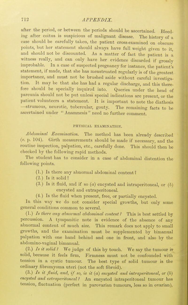 after the period, or between the periods should be ascertained. Bleed- ing after coitus is suspicious of malignant disease. The history of a case should be carefully taken, the patient cross-examined on obscure points, but her statement should always have full weight given to it and should not be discounted. As a matter of fact the patient is a witness really, and can only have her evidence discarded if grossly improbable. In a case of suspected pregnancy for instance, the patient's statement, if made, that she has menstruated regularly is of the greatest importance, and must not be brushed aside without careful investiga- tion. It may be that she has had a regular discharge, and this there- fore should be specially inquired into. Queries under the head of pareunia should not be put unless special indications are present, or the patient volunteers a statement. It is important to note the diathesis —strumous, neurotic, tubercular, gouty. The remaining facts to be ascertained under  Anamnesis  need no further comment. PHYSICAL EXAMINATION. Abdominal Examination. The method has been already described {v. p. 104). Girth measurements should be made if necessary, and the routine inspection, palpation, etc., carefully done. This should then be checked by the following rapid methods. The student has to consider in a case of abdominal distention the following points. (1.) Is there any abnormal abdominal content ? (2.) Is it solid? (3.) Is it fluid, and if so (a) encysted and intraperitoneal, or {h) encysted and extraperitoneal. (4.) Is the fluid when present, free, or partially encysted. In this way we do not consider special growths, but only some general conditions common to several. (1.) Is there any abnormal abdominal content ? This is best settled by percussion. A tympanitic note is evidence of the absence of any abnormal content of much size. This remark does not apply to small growths, and the examination must be supplemented by bimanual palpation with one hand behind and one in front, and also by the abdomino-vaginal bimanual. (2.) Is it solid ? We judge of this by touch. We say the tumour is* solid, because it feels firm. Firmness must not be confounded with tension in a cystic tumour. The best type of solid tumour is the ordinary fibromyoma uteri (not the soft fibroid). (3.) Is it fluid, and, if so, is it (a) encysted and intraperitoneal, or (b) encysted and extraperitoneal ? An encysted intraperitoneal tumour has tension, fluctuation (perfect in parovarian tumours, less so in ovarian),