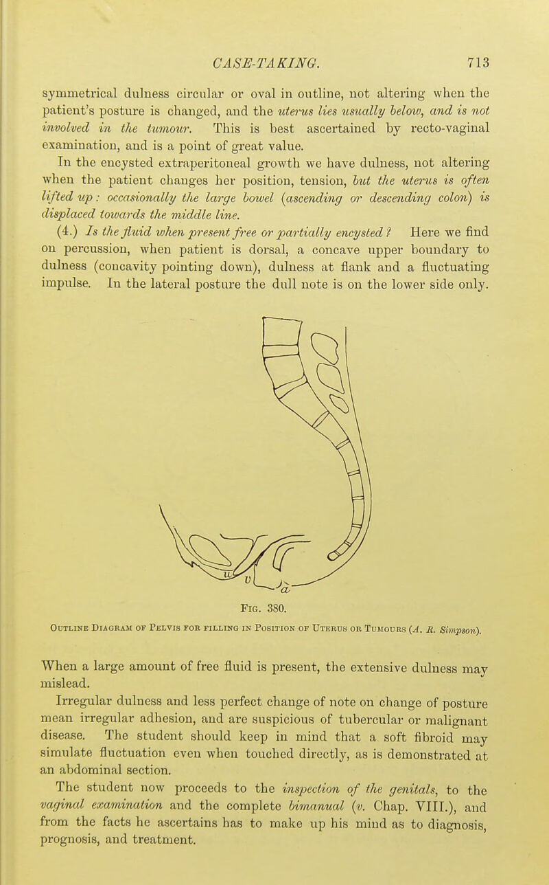 symmetrical dulness circular or oval in outline, not altering when the patient's posture is changed, and the uterus lies usually below, and is not involved in the tumour. This is best ascertained by recto-vaginal examination, and is a point of great value. In the encysted extraperitoneal growth we have dulness, not altering when the patient changes her position, tension, hut the uterus is often lifted up: occasionally the large bowel (ascending or descending colon) is displaced towards the middle line. (4.) Is the fluid when present free or partially encysted? Here we find on percussion, when patient is dorsal, a concave upper boundary to dulness (concavity pointing down), dulness at flank and a fluctuating impulse. In the lateral posture the dull note is on the lower side only. Fig. 380. Outline Diagram of Pelvis tor filling in Position of Uterus or Tusiours {A. Ji. Simpson). When a large amount of free fluid is present, the extensive dulness may mislead. Irregular dulness and less perfect change of note on change of posture mean irregular adhesion, and are suspicious of tubercular or malignant disease. The student should keep in mind that a soft fibroid may simulate fluctuation even when touched directly, as is demonstrated at an aVjdominal section. The student now proceeds to the inspection of the genitals, to the vaginal examination and the complete bimanual (v. Chap. VIII.), and from the facts he ascertains has to make up his mind as to diagnosis, prognosis, and treatment.