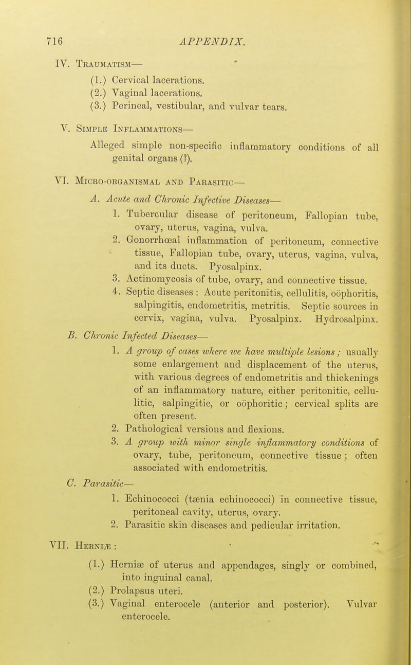 IV. TRiUMATISM (1.) Cervical lacerations. (2.) Vaginal lacerations. (3.) Perineal, vestibular, and vulvar tears. V. Simple Inflammations— Alleged simple non-specific inflammatory conditions of all genital organs (?). VI. MiCRO-ORGANISMAL AND PARASITIC— A. Acute and Chronic Infective Diseases— 1. Tubercular disease of peritoneum, Fallopian tube, ovary, uterus, vagina, vulva. 2. Gonorrhoeal inflammation of peritoneum, connective tissue, Fallopian tube, ovary, uterus, vagina, vulva, and its ducts. Pyosalpinx. 3. Actinomycosis of tube, ovary, and connective tissue. 4. Septic diseases : Acute peritonitis, cellulitis, oophoritis, salpingitis, endometritis, metritis. Septic sources in cervix, vagina, vulva. Pyosalpinx. Hydrosalpinx. B. Chronic Infected Diseases— 1. A group of cases where toe have multijyle lesions ; usually some enlargement and displacement of the uterus, with various degrees of endometritis and thickenings of an inflammatory nature, either peritouitic, cellu- litic, salpingitic, or oophoritic; cervical splits are often present. 2. Pathological versions and flexions. 3. A gi'oiq^ with minor single inflammatory conditions of ovary, tube, peritoneum, connective tissue; often associated with endometritis. C. Parasitic— 1. Echinococci (taenia echinococci) in connective tissue, peritoneal cavity, uterus, ovary. 2. Parasitic skin diseases and pedicular irritation. VII. Hernia; : (1.) Herni£e of uterus and appendages, singly or combined, into inguinal canal. (2.) Prolapsus uteri. (3.) Vaginal enterocele (anterior and posterior). Vulvar enterocele.