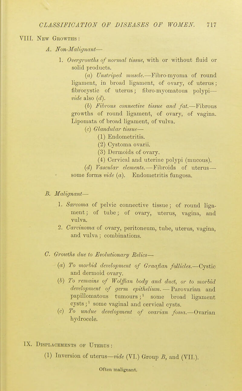 VIII. New Growths : A. Non-Malignant— 1. Overgrowths of normal tissue, yf'ith. or without fluid or solid products. (a) Unstriped muscle.—Fibro-myoma of round ligament, in broad ligament, of ovarj', of uterus; fibrocystic of uterus; fibro-myomatous polypi— vide also (d). (b) Fibrous cotmective tissue and fat.—Fibrous growths of round ligament, of ovary, of vagina. Lipomata of broad ligament, of vulva. (c) Glandidar tissue— (1) Endometritis. (2) Cystoma ovarii. (3) Dermoids of ovary. (4) Cervical and uterine polypi (mucous). (d) Vascular elements.—-Fibroids of uterus— some forms vide (a). Endometritis fungosa. B. Malignant— .1. Sarcoma of pelvic connective tissue; of round liga- ment ; of tube; of ovary, uterus, vagina, and vulva. 2. Carcinoma of ovary, peritoneum, tube, uterus, vagina, and vulva; combinations. C. Growths due to Evolutionary Relics— {a) To morbid development of Graafian follicles.—Cystic and dermoid ovary. (6) To remains of Wolffian body and duct, or to morbid development of germ epithelium. — Parovarian and papillomatous tumours; ^ some broad ligament cysts ;^ some vaginal and cervical cysts. (c) To undue development of ovarian fossa.—Ovarian hydrocele. IX. Displacements op Uterds : (1) Inversion of uterus—wcZe (VI.) Group B, and (VII.). Often malignant.