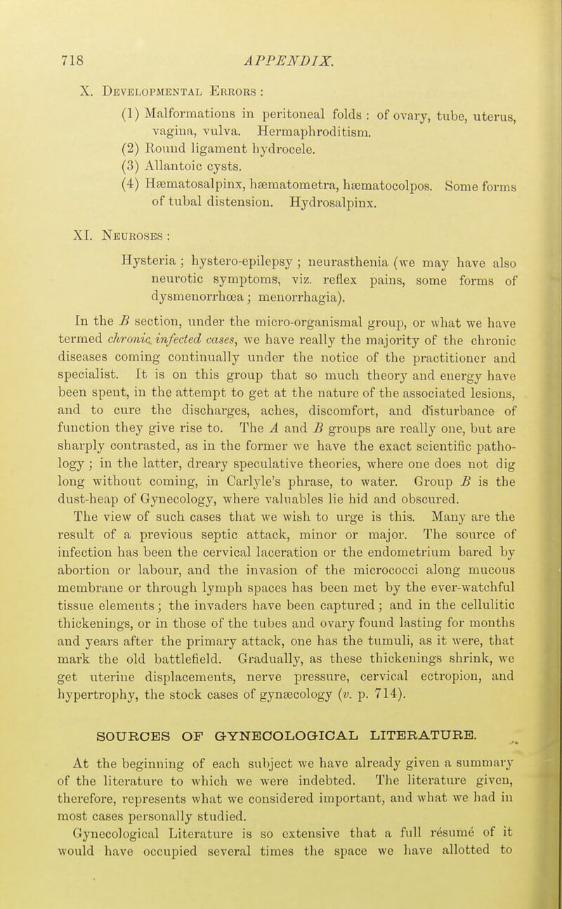 X. Developmental Errors : (1) Malformations in peritoneal folds : of ovary, tube, uterus, vagina, vulva. Hermaphroditism. (2) Round ligament hydrocele. (3) Allantoic cysts. (4) Hsematosalpinx, hfematometra, haematocolpos. Some forms of tubal distension. Hydrosalpinx. XI. Neuroses : Hysteria; hystero-epilepsy ; neurasthenia (we may have also neurotic symptoms, viz. reflex pains, some forms of dysnienorrhoea; menorrhagia). In the B section, under the micro-organismal grouj), or what we have termed chronic, infected cases, we have really the majority of the chronic diseases coming continually under the notice of the practitioner and specialist. It is on this group that so much theory and energy have been spent, in the attempt to get at the nature of the associated lesions, and to cure the discharges, aches, discomfort, and disturbance of function they give rise to. The A and £ groups are really one, but are sharply contrasted, as in the former we have the exact scientific patho- logy ; in the latter, dreary speculative theories, where one does not dig long without coming, in Carlyle's phrase, to water. Group £ is the dust-heap of Gynecology, where valuables lie hid and obscured. The view of such cases that we wish to urge is this. Many are the result of a previous septic attack, minor or major. The source of infection has been the cervical laceration or the endometrium bared by abortion or labour, and the invasion of the micrococci along mucous membrane or through lymph spaces has been met by the ever-watchful tissue elements; the invaders have been captured; and in the cellulitic thickenings, or in those of the tubes and ovary found lasting for months and years after the primary attack, one has the tumuli, as it were, that mark the old battlefield. Gradually, as these thickenings shrink, we get uterine displacements, nerve pressure, cervical ectropion, and hypertrophy, the stock cases of gynaecology {v. p. 714). SOURCES OF GYNECOLOGICAL LITERATURE. At the beginning of each subject we have already given a summarj^ of the literature to which we were indebted. The literature given, therefore, represents what we considered important, and what we had in most cases personally studied. Gynecological Literature is so extensive that a full resume of it would have occupied several times the space we have allotted to