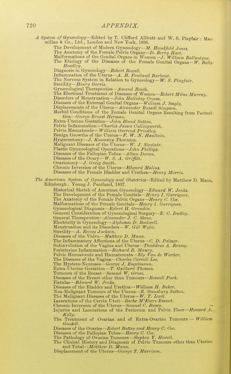 A System of Gynecology~Ed\iQA by T. OlifTorcl Allbutt and W. S. Playfair : Mac- millan & Co., Ltd., London and New York, 1896. The Development of Modern Gynecology—71/. Eandficld Jones. The Anatomy of the Female Pelvic Organs—D. Berry Hart. Malformations of the Genital Organs in Women—J. 'Wiliiam Ballantync. The Etiology of the Diseases of the Female Genital Organs—TT. Balls- Headlcy. Diagnosis in Gynecology—Robert Boxall. Inflammation of the Uterus—^. H. Freeland Barbour. The Nervous System in Relation to Gynecology—TT. S. Playfair. Sterility—Henry Gervis. Gynjecological Therapeutics—Amand Roulh. The Electrical Treatment of Diseases of Woman—Robert Milne Murray. Disorders of Menstruation—John Halliday Groom. Diseases of the External Genital Organs—William J. Smyly. Displacements of the Vtnws—Alexander Russell Simpson. Morbid Conditions of the Female Genital Organs Resulting from Parturi- tion—George Ernest Herman. Extra-Uterine Gestation—John Bland Sutton. Pelvic Inflammation—Charles James Cullingworth. Pelvic Hjematocele—Wiliiam Ovcrend Priestley. Benign Growths of the Uterus—i?. W. N. Haultain. Hysterectomy—J. Enowsley Thornton. Malignant Diseases of the Uterus— W. J. Sinclair. Plastic Gyucecological Operations—John Phillips. Diseases of the Fallopian Tubes—Alban Doran. Diseases of the Ovary— \V. S. A. Griffith. Ovariotomy—J. Greig Smith. Chronic Inversion of the Uterus—iHiraj-rf Malins. Diseases of the Female Bladder and Urethra—Henry Morris. The American System of Gynecology and Obstetrics—Edited by Matthew D. Maun, Edinburgh : Young J. Pentland, 1887. Historical Sketch of American Gynecology—Edward W. Jenks. The Develoijment of the Female Genitals—Henry I. Garrigues. The Anatomy of the Female Pelvic Or^&na—Henry C. Coe. Malformations of the Female Genitals—Henry 1. Garrigues. Gynecological Diagnosis—Egbert H. Grandin. General Consideration of Gynecological Surgery—E. C. Dudley. General Therapeutics—Alexander J. C. Skene. Electricity in Gynecology—Alphonso D. Rockwell. Menstruation and its Disorders—W. Gill Wylie. Sterility—A. Reeves Jackson. Diseases of the Vulva—Matthew D. Mann. The Inflammatory Affections of the Uterus—C. D. Palmer. Subinvolution of the Vagina and Uterus—Thaddeus A. Reamy. Periuterine Inflammation—Richard B. Maury. Pelvic Hsematocele and Hsematomata—Ely Van de Warker. The Diseases of the Vagina—Charles Carroll Lee. The Hystero-Neuroses—George J. Engclmann. Extra-Uterine Gestation—T. Gaillard Thomas. Tumours of the Breast—Samuel W. Gross. Diseases of the Breast other than Tumours—Roswell Park. Fistulae—Edioard W. Jenks. Diseases of the Bladder and Urethra—William H. Baker. Non-Malignant Tumours of the Uterus—R. Stansbury Sutton. The Malignant Diseases of the Uterus—W. T. LMsk. Lacerations of the Cervix Uteri—Bache M'Evers Emmet. Chronic Inversion of the Uterus—Samuel C. Busey. ■• Injuries and Lacerations of the Perineum and Pelvic Floor—Howard A. Kelly. The Treatment of Ovarian and of Extra-Ovarian Tumours — William Goodell. Diseases of the Ovaries—Robert Battey and Henry C. Coe. Diseases of the Fallopian Tubes—Henry C. Coe. The Pathology of Ovarian Tumours—Stephen Y. Howell. The Clinical History and Diagnosis of Pelvic Tumours other than Uterine and 'inh?L\~Matthew D. Mann. Displacement of the Uterus—George T. Harrison.