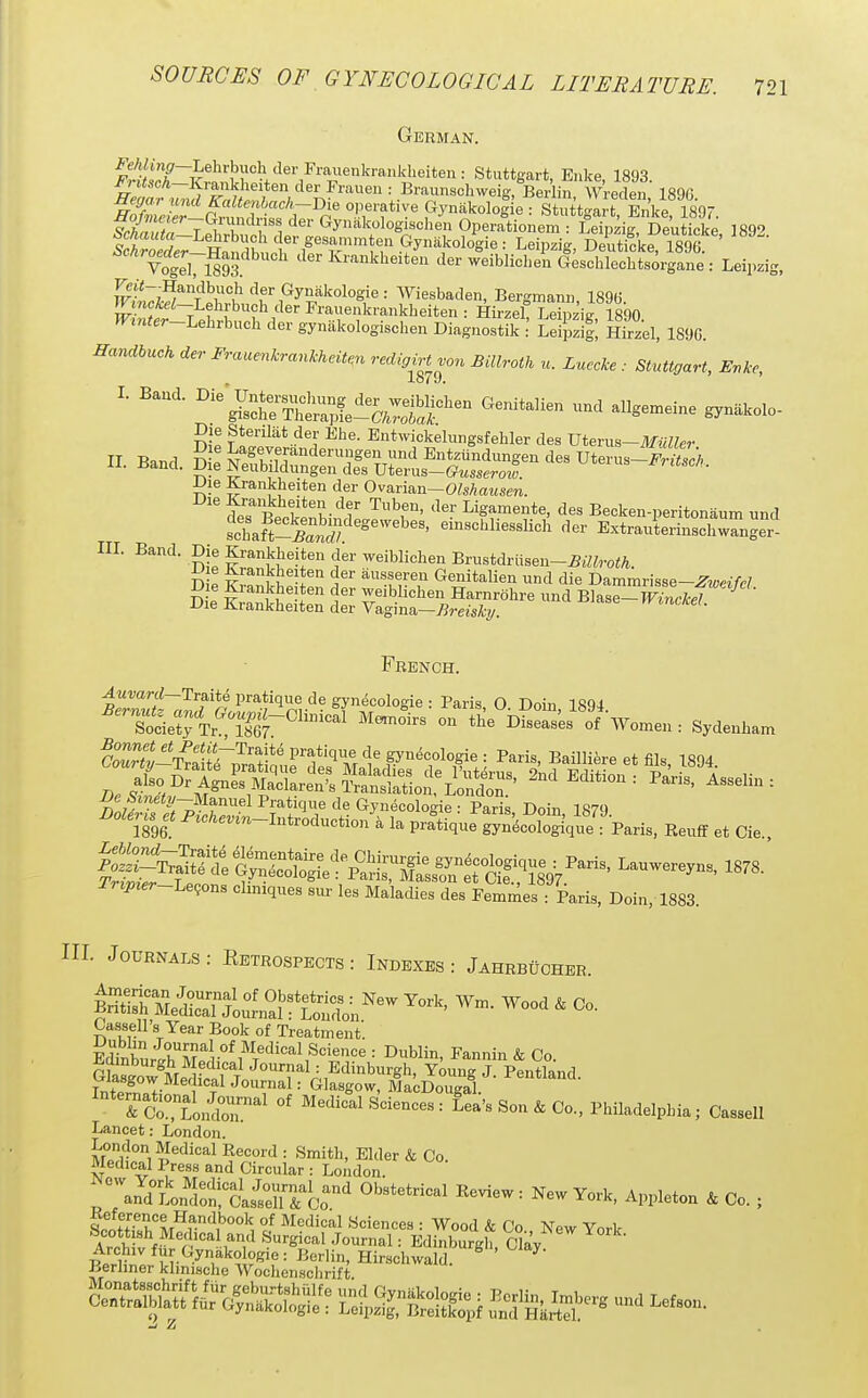 German. ^It'}?-^^^''^}''^^^^^^^ Stuttgart, Enke, 1893. W : Braunschweig, Berlin, Wreden, 1896. Sr^r-SndH^lr^^' °'^T*'pyn-^kologie : Stuttgart, Enke, 1897. Thnutn T Y I , 1 Gynakologischen Operationem : Leipzig, Deuticke ISg'' VogeVim ^ler Ivrankheiten der weiblichen Geschlechtsorgane : Leij.zig, w'Lk^rf^t '^f ,«y5,^k°l°gie: Wiesbaden, Bergmann, 1896. (Kmaei-Lelu'buch der Frauenkrankbeiten : Hirzef Leipzig 1890 Wrnter-LehM der gynakologiscben Diagnostik :' Leipzig Hirzel, 1896. Handbuch der Fraaenkrankheiten redigirtvon Billroth u. Luccke : Stuttgart, Evke, ^ 1679. 1. Band. ^^^SrTS-a^fei^^^Sr'^'^ ^^'^^^^'^^'^ Die Stenlat der Ebe. Entwickelungsfehler des mevus-Miaier JJie Ki-ankheiten der Ovarian—OZsAawsm. Beoltbinr I^isr'J'^^ Becken-peritonaum und schaft-Krf/ ^^^''iesslich der Extrauterinschwanger- IIL Band. Die Krankbeiten ckr weiblichen Brustdriisen-^^^roiA. D e &ankhp5JpI^ a'' ^-m-'? G^nitalien und die Dammrisse-^^m/c/. iJie ^lankhe ten der weiblichen Harnrohre und Blase—^nrM Die Krankheiten der Vagina-Zim^A?/. ^^int/ce/. French. .4wwni-Traite pratique de gynecologie : Paris, O Doin 1894 S,!-Tf3;^™;f'''f'nVl'F'*''^ f™. B.illiere.lfil., MO^ Triprer-l^e^on^ cliniques sm- les Maladies des Femmes : Paris, Doin, 1883. HI. Journals : Retrospects : Indexes : Jahrbuoher. p^^z^s^t^:^-^ ^ Cassell's Year Book of Treatment. EdtnbL^^^i•°^^T''^^'^^'^'=''^^^ = ^^^Hn, Fannin & Co. Gliw Me^ fonrr J°^'-rU,^'^*'^''^eh, Young J. Pentland. Tn+plo^- 1 Glasgow, MacDougal. K^LoiSn.'^' of Medical Sciences: Lea's Son & Co., Philadelphia; CWl Lancet: London. London Medical Record : Smith, Elder & Co. Medical Press and Circular : London. ^ ^nYlLtoJi^^istuT!^:'^ York, Appleton & Co. ; Reference Ha,ndbook of Medical Sciences : Wood & Co Npw VnrV Arl•'^^^f.=^^■,^,'^ ^'■gical Journal: Edinburgh, Clay