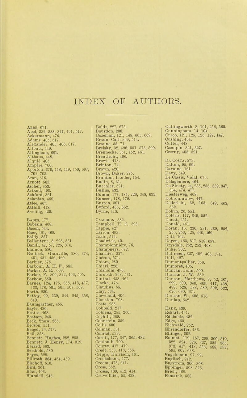 Abbe, 671. Abel, 332, 333, 347, 491, 517. Ackerniann, 47(j. Adams, 405, 617. Alexander, 405, 406, 617. AUbutt, 449. Allinghairi, 681. Altlians, 448. Alquie, 405. Ampere, 700. ApoBtoli, 370, 448, 449, 450, 697, 702, 703. Aran, 616. Arnott, 505. Ascber, 453. Artand, 493. Ashford, 361. Aslanian, 46S. Atlee, 467. AtthUl, 418. Aveling, 420. Babes, 177. Babesin, 468. Bacon, 544. Baer, 461, 468. Baldy, 357. Ballantyne, 8, 228, 531. Bandl, 47, 57, 225, 376. Bannon, 580. Bantock, Granville, 2S0, 374, 401, 431, 456, 460. Barbier, 575. Barbour, A. H. F., 585. Barker, A. E., 609. Barker, F., 309, 322, 496, 505. Barkow, 580. Barnes, 124, 125, 358, 413, 417, 433, 476, 501, 505, 507, 569. Barth, 230. Battey, 99, 239, 244, 245, 35S, 640. Banragartner, 455. Bayle, 436. Beates, 468. Beatson, 245. Beck, Snow, 365. Bedson, 551. Beigel, 26, 573. Bell, 358. Bennett, Hughes, 252, 253. Bennett, J. Henry, 174, 319. B^rard, 663. Berthold, 580 Beyea, 528. Billroth, 364, 434, 459. Bischoff, 516. Bird, 361. Blau, 493. Blundell, 245. Boldt, 227, 675. Bourdon, 206. Bozeman, 121, 148, 665, 669. Braun, Carl, 369, 5J4. Braune, 55, 71. Breisky, 32, 496, 551, 573, 590. Brennecke, 351, 462, 461. Breutlecht, 406. Brewis, 413. Brinton, 74. Brown, 420. Brown, Baker, 275. Hrunton, Lauder, 154. Bndin, 8, 31. Buechler, 521. Bulius, 432. Bumm, 177, 184, 228, 348, 633. Bunsen, 178, 179. Burton, 301. Byford, 465, 662. Byrne, 418. Cameron, 382. Campbell, H. F., 393. Cappie, 427 Carron, 403. Cazin, 544. Chadwick, 40. Championniere, 76. Champneys, 672. Charnier, 227. Cheron, 571. Chiara, 280. Chiari, 226. Chisholm, 496. Chrobak, 298, 531. Cintrat, 458, 462. Clarke, 476. Claudius, 55. Clay, 534. Cleveland, 406. Clouston, 70S. Coats, 288. Cobbold, 217. Coblenz, 255, 260. Coghill, 669. Colinstein, 359. Collis, 600. Colman, 531. Conrad, 533. Cornil, 177, .,47, 365, 482. Coulomb, 700. Courty, 417, 419. Cred<i, 358, 413, 556. Cripps, HaiTison, 461. Crookshank, 177. Croom, 478, 641. Cross, 552. Crosse, 409, 412, 414. Cruveilliier, 55, 438. Cullingworth, 8, 191, 256, 560. Cunningham, 14, 104. Cusco, 121, 125, 126, 127, 147. Gushing, 464. Cutter, 448. Czempin, 321, 327. Czerny, 405, 521. Da Costa, 573. Dttlton, 95, 99. Davaine, 161. Davy, 649. De Cassis, Vidal, 676. Delageniere, 464. De Sin<4ty, 24, 265, 256, 339, 347, 364, 474, 477. Diesterweg, 468. Dobronrawow, 447. Doderlein, 32, 163, 349, 462, 562. Dohrn, 26, 561. Dol^ris, 177, 349, 552. Donat, 251. Donald, 461. Doran, 16, 230, 231, 239, 252, 256, 258, 425, 440, 469. Dott, 162. Doyen, 463, 617, 518, 697. Drysdale, 252, 263, 468. Duke, 302. Diihrssen, 327, 402, 406, 574. Diill, 427. Dumontpallier, 356. Dumoret, 405. Duncan, John, 500. Duncan, J. W., 582. Duncan, Matthews, 8, 52, 281 299, 300, 340, 409, 417, 438, 4S8, 528, 588, 5S9, 692, 622 626, 630, 631. Duncan, W., 406, 516. Dunlap, 642. Eade, 439. Eckart, 491. Edebohls, 432. Edge, 463. Eichwald, 252. Ehrendorfer, 433. EUinger, 302. Emmet, 119, 157, 209, 300, 319. 822, 324, 320, 327, 335, 365 373, 417, 418, 556, 588, 592 595, 602, 638. ^Ingelmann, 97, 99. Englisch, 242. Engstrom, 306, 808. Epi)inger, 608, 626. Erich, 468. Esraarok, 5S8.