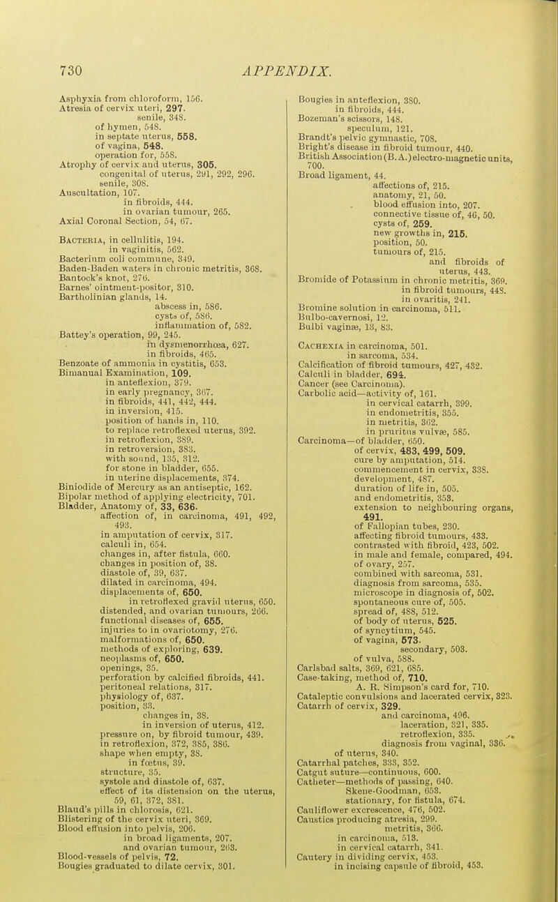 Asphyxia from cliloroforni, 106. Atresia of cervix uteri, 297. senile, 34S. of liymen, 548. in septate uterus, 558. of vagina, 648. operation for, o5S. Atrophy of cervix and uterus, 305. congenital of uterus, 2yl, 292, 290. tenile, 308. Anscttltation, 107. in fibroids, 444. in ovarian tumour, 265. Axial Coronal Section, 54, (i. Bacteria, in cellulitis, 194. in vaginitis, 562. Bacterium coli commune, 349. Baden-Baden waters in chrouic metritis, 368. Bantock's knot, 276. Barnes' ointmeut-positor, 310. Bartholinian glands, 14. abscess in, 586. cysts of, 5S(>. inflammation of, 582. Battey's oijeration, 99, 245. in dysnienorrhoea, 627. in fibroids, 465. Benzoate of ammonia in cystitis, 653. Bimanual Examination, 109. in anteflexion, 379. in early jjregnancy, .S(i7. in fibroids, 441, 442, 444. in inversiim, 415. position of hands in, 110. to replace retroflexed uterus, 392. in retroflexion, 389. in retroversion, 383. with sound, 135, 312. for stone in bladder, 655. in uterine displacements, 374. Biniodide of Mercury as an .antiseptic, 162. Bipolar method of applying electricity, 701. Bladder, Anatomy of, 33, 636. aCfeotion of, in carcinoma, 491, 492, 493. in amputation of cervix, 317. calculi in, 654. changes in, after fistula, 060. changes in position of, 38. diastole of, 39, 637. dilated in carcinoma, 494. displacements of, 650. in letroflexed gravid uterus, 650. distended, and ovarian tumours, 266. functional diseases of, 655. injuries to in ovariotomy, 276. malform.itions of, 650. methods of exploring, 639. neoplasms of, 650. openings, 35. perforation by calcified fibroids, 441. peritoneal relations, 317. physiology of, 637. position, 33. changes in, 38. in inversion of uterus, 412. pressure on, by fibroid tumour, 439. in retroflexion, 372, 385, 386. shape when empty, 38. in fostus, 39. sti'ucture, 35. systole and diastole of, 637. ett'ect of its distension on the uterus, ,59, 61, 372, 381. Bland's pills in chlorosis, 621. Blistering of the cervix uteri, 369. Blood efl'usion into j)elvis, 206. in broad ligaments, 207. and ovarian tumour, 263. Blood-vessels of i)elvis, 72. Bougies graduated to dilate cervix, 301. Bougies in anteflexion, 380. in fibroids, 444. Bozeman's scissors, 148. specuhim, 121. Brandt's pelvic gymnastic, 70S. Bright's disease in fibroid tumour, 440. British Association (B.A.)eleotro-magnetic units 700. Broad ligament, 44. att'ections of, 215. anatomy, 21, 50. blood effusion into, 207. connective tissue of, 40, 50. cysts of, 259. new growths in, 215. position, 50. tumours of, 215. and fibroids of uterus, 443. Bromide of Potassium in chronic metritis, 369. in fibroid tumours, 44S. in ovaritis, 241. Bromine solution in carcinoma, 511. Uulbo-cavernosi, 12. Bulbi vaginas, 13, 83. Cachexia in carcinoma, 501. in sarcoma, 534. Calcification of fibroid tumours, 427, 432. Calculi in bladder, 694. Cancer (see Carcinoma). Carbolic acid—activity of, 161. in cervical catarrh, 399. in endometritis, 355. in metritis, 302. in pruritus vulva;, 585. Carcinoma—of bl.adder, 650. of cervix, 483, 499, 509. cure by amputation, 514. commencement in cervi.K, 338. development, 487. duration of life in, 505. and endometritis, 353. extension to neighbouring organs, 491. of Fallopian tubes, 230. afi'ecting fibroid tumours, 433. contrasted with fibroid, 423, 502. in male and female, compared, 494. of ovary, 257. combined with sarcoma, 531. diagnosis from sarcoma, 535. microscoije in diagnosis of, 502. spontaneous cure of, 505. spread of, 488, 512. of body of uterus, 525. of syncytium, 545. of vagina, 573. secondary, 503. of vulva, 588. Carlsbad salts, 369, 621, 685. Case-taking, method of, 710. A. R. Simpson's card for, 710. Cataleptic convulsions and lacerated cervix, 323. Catarrh of cervix, 329. and carcinoma, 496. laceration, 321, 335. retroflexion, 335. diagnosis from vaginal, 336. of uterus, 340. Catarrhal patches, 333, 352. Catgut suture—continuous, 000. Catheter—methods of passing, 640. Skene-Goodnian, 653. stationary, for fistula, 674. Cauliflower excrescence, 476, 502. Caustics producing ati-esia, 299. metritis, 366. in carcinoma, 513. in cervical catarrh, 341. Caiitery in dividing cervix, 453. in incising capsule of fibroid, 453.