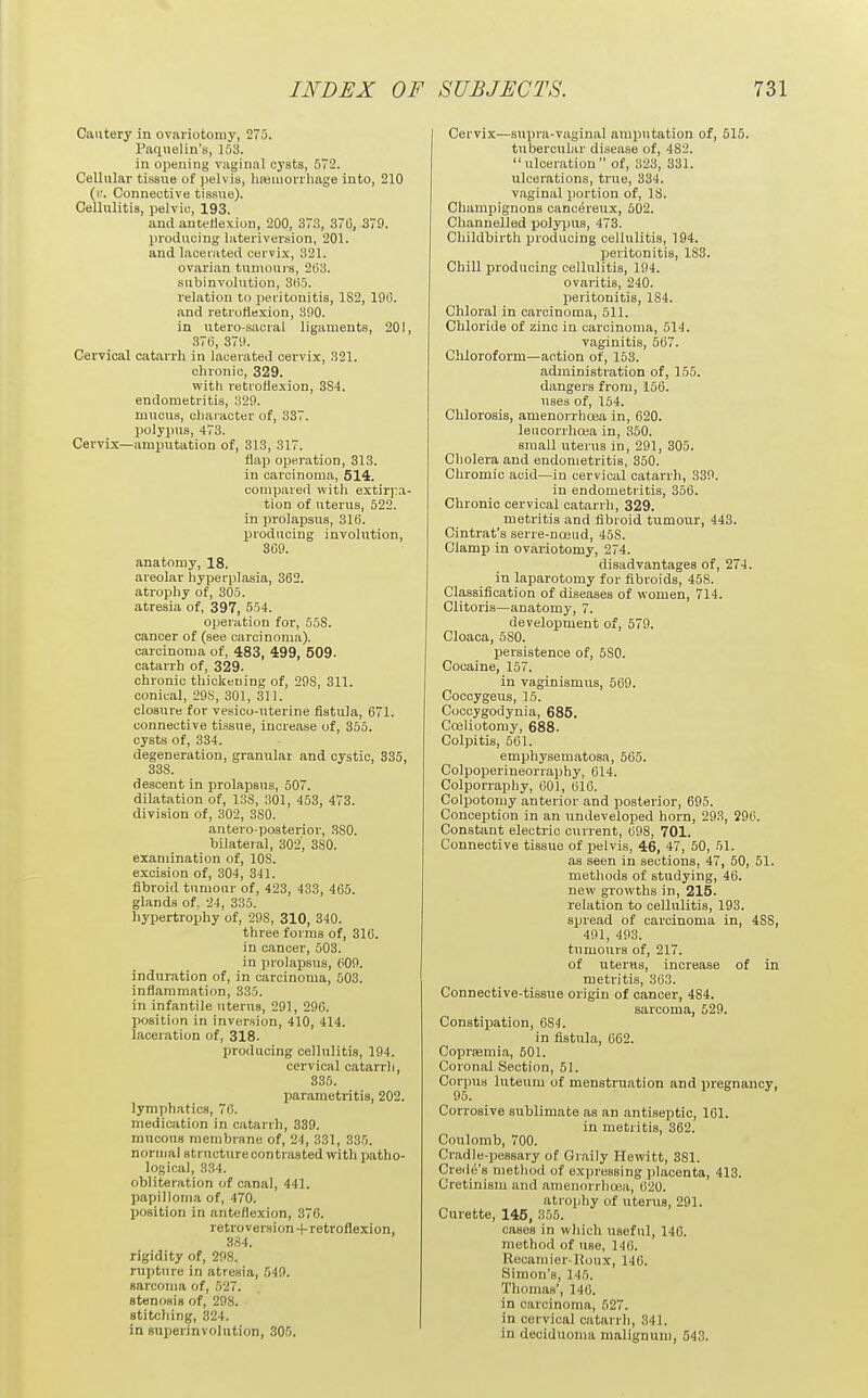 Cautery in ovariotomy, 275. Paqiielin's, 153. in opening vaginal cysts, 572. Cellular tissue of pelvis, hmmorrliage into, 210 {f. Connective tissue). Cellulitis, pelvic, 193. and antetiexion, 200, 373, 370, 379. producing lateriversion, 201. and lacerated cervix, 321. ovarian tumours, 263. subinvolution, 3{i5. relation to peritonitis, 182, 196. and retroflexion, 890. in utero-sacral ligaments, 201, 376, 379. Cervical catarrh in lacerated cervix, 321. chronic, 329. with retioliexion, 384. endometritis, 329. mucus, character of, 337. polypus, 473. Cervix—amputation of, 313, 317. flap operation, 313. in carcinoma, 514. compared with extirpa- tion of uterus, 522. in prolapsus, 316. producing involution, 369. anatomy, 18. areolar hyperplasia, 362. atrophy of, 305. atresia of, 397, 554. operation for, 55S. cancer of (see carcinoma), carcinoma of, 483, 499, 509. catarrh of, 329. chronic thickening of, 298, 311. conical, 29S, 301, 311. closure for vesico-uterine fistula, 671. connective tissue, increase of, 355. cysts of, 334. degeneration, granular and cystic, 335, 338. descent in prolapsus, 507. dilatation of, 13S, 301, 453, 473. division of, 302, 380. antero-posterior, 380. bilateral, 302, 380. examination of, 108. excision of, 304, 341. fibroid tumour of, 423, 433, 465. glands of. 24, 335. liypertrophy of, 298, 310, 340. three forms of, 316. in cancer, 503. in prolapsus, P09. induration of, in carcinoma, 503. inflammation, 335. in infantile uterus, 291, 296. position in inversion, 410, 414. laceration of, 318. producing cellulitis, 194. cervical catarrli, 335. parametritis, 202. lymphatics, 76. medication in catarrh, 339. mucous membrane of, 24, 331, 335. normal structure con trusted with patho- logical, 334. obliteration of canal, 441. papilloma of, 470. position in anteflexion, 376. re tro version retroflexion, 3S4. rigidity of, 298. rupture in atresia, 549. sarcoma of, 527. stenosis of, 298. stitching, 324. in snperinvolntion, 305. Cervix—s\ipra-vaginal amputation of, 515. tubercular disease of, 482. ulceration of, 323, 331. ulcerations, true, 334. vaginal portion of, IS. Champignons canc^reux, 502. Channelled polypus, 473. Childbirth producing cellulitis, 194. peritonitis, 183. Chill producing cellulitis, 194. ovaritis, 240. peritonitis, 184. Chloral in carcinoma, 511. Chloride of zinc in carcinoma, 514. vaginitis, 567. Chloroform—action of, 153. administration of, 155. dangers from, 156. uses of, 154. Chlorosis, amenorrhoea in, 620. lencorrhcea in, 350. small uterus in, 291, 305. Cholera and endometritis, 350. Chromic acid—in cervical catarrh, 339. in endometritis, 356. Chronic cervical catarrh, 329. metritis and fibroid tumour, 443. Cintrat's serre-noeud, 458. Clamp in ovariotomy, 274. disadvantages of, 274. in laparotomy for fibroids, 458. Classification of diseases of women, 714. Clitoris—anatomy, 7. development of, 579. Cloaca, 580. persistence of, 580. Cocaine, 157. in vaginismus, 569. Coccygeus, 15. Cocoygodynia, 685. Coeliotomy, 688. Colpitis, 561. emphysematosa, 565. Colpoperineorraphy, 614. Colporraphy, 601, 616. Colpotomy anterior and jjosterior, 695. Conception in an undeveloped horn, 293, 296. Constant electric current, 698, 701. Connective tissue of pelvis, 46, 47, 50, 51. as seen in sections, 47, 50, 51. methods of studying, 46. new growths in, 215. relation to cellulitis, 193. spread of carcinoma in, 488, 491, 493. tumours of, 217. of uterus, increase of in metritis, 303. Connective-tissue origin of cancer, 484. sarcoma, 529. Constipation, 684. in fistula, 662. Copriemia, 501. Coronal Section, 51. Corpus luteum of menstruation and pregnancy, 95. Corrosive sublimate as an antiseptic, 161. in metritis, 362. Coulomb, 700. Cradle-pessary of Graily Hewitt, 381. Crecle's method of expressing placenta, 413. Cretinism and amenorrlioea, 620. atrophy of uterus, 291. Curette, 145, 355. cases in which useful, 146. method of use, 140. Recamier-lloux, 146. Simon's, 145. Thomas', 140. in carcinoma, 527. in cervical catarrh, 341. in deciduoma malignuni, 543.