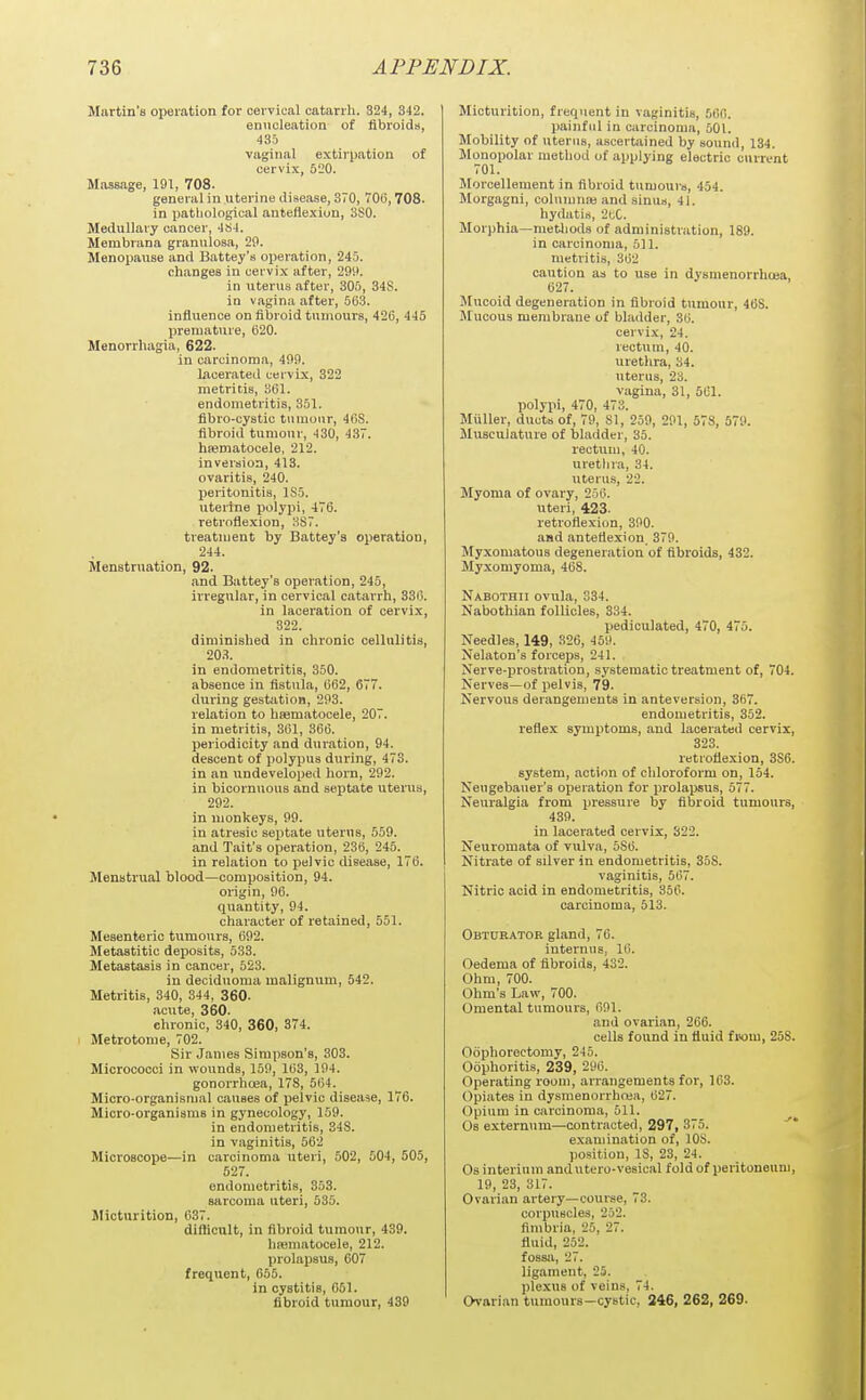 Martin's operation for cervical catarrh. 324, 342. enucleation of libroids, 435 vaginal extirpation of cervix, 520. Massage, 191, 708. general in uterine disease, 370, 706,708. in patliological anteflexion, SSO. Medullary cancer, 4S4. Membrana granulosa, 20. Menopause and Battey's operation, 245. changes in cervix after, 299. in uterus after, 305, 34S. in vagina after, 503. influence on fibroid tumours, 426, 445 premature, 620. Menorrhagia, 622. in carcinoma, 499. lacerated cervix, 322 metritis, 361. endometritis, 351. fibro-cystic tumour, 46S. fibroid tumour, 430, 437. hajmatocele, 212. inversion, 413. ovaritis, 240. peritonitis, ISo. uterine polypi, 476. retroflexion, 3S7. treatment by Battey'a operation, 244. Menstruation, 92. and Battey's operation, 245, irregular, in cervical catarrh, 330. in laceration of cervix, 322. diministied in chronic cellulitis, 203. in endometritis, 350. absence in fistula, 662, 677. during gestation, 293. relation to hsematocele, 207. in metritis, 301, 366. periodicity and duration, 94. descent of polypus during, 473. in an undeveloped horn, 292. in bicornuous and septate uterus, 292. in monkeys, 99. in atresic septate uterus, 559. and Tait's operation, 230, 245. in relation to pelvic disease, 176. Menstrual blood—composition, 94. origin, 96. quantity, 94. character of retained, 551. Mesenteric tumours, 692. Metastitic deposits, 533. Metastasis in cancer, 523. in deciduoma malignum, 542. Metritis, 340, 344, 360. acute, 360. chronic, 340, 360, 874. Metrotome, 702. Sir James Simpson's, 303. Micrococci in wounds, 159, 103, 194. gonorrhoea, 178, 504. Micro-organisnial causes of pelvic disease, 176. Micro-organisms in gynecology, 159. in endometritis, 348. in vaginitis, 562 Microscope—in carcinoma uteri, 502, 504, 505, 627. endometritis, 353. sarcoma uteri, 535. Slicturition, 637. difficult, in fibroid tumour, 439. hasmatocele, 212. prolapsus, 607 frequent, 655. in cystitis, 051. fibroid tumour, 439 Micturition, frequent in vaginitis, 506. painful in carcinoma, 501. Mobility of uterus, ascertained by sound, 134. Monopolar method of applying electric current 701. Morcellement in fibroid tumours, 454. Morgagni, coluumaj and sinus, 41. hydatis, 2tC. Morphia—metliods of administration, 189. in carcinoma, 611. metritis, 302 caution as to use in dysmenorrhoea, 627. Mucoid degeneration in fibroid tumour, 46S. Mucous membrane of blailder, 30. cervix, 24. rectum, 40. urethra, 34. uterus, 23. vagina, 31, 561. polypi, 470, 473. Miiller, ducts of, 79, 81, 259, 291, 578, 579. Musculature of bladder, 35. rectum, 40. urethra, 34. uterus, 22. Myoma of ovary, 256. uteri, 423. retroflexion, 390. and anteflexion 379. Myxomatous degeneration of fibroids, 432. Myxomyoma, 468. Nabothii ovula, 334. Nabothian follicles, 334. pediculated, 470, 475. Needles, 149, 326, 459. Nelaton's forceps, 241. Nerve-jirostration, systematic treatment of, 704. Nerves—of pelvis, 79. Nervous derangements in anteversion, 3B7. endometritis, 352. reflex symptoms, and lacerated cervix, 323. retroflexion, 3S6. system, action of chloroform on, 154. Neugebauer's operation for prolapsus, 577. Neuralgia from pressure by fibroid tumours, 439. in lacerated cervix, 322. Neuromata of vulva, 580. Nitrate of silver in endometritis, 358. vaginitis, 507. Nitric acid in endometritis, 356. carcinoma, 513. Obturator gland, 76. internus, 16. Oedema of fibroids, 432. Ohm, 700. Ohm's Law, 700. Omental tumours, 691. and ovarian, 206. cells found in fluid fi<om, 258. Oophorectomy, 245. Oophoritis, 239, 296. Operating room, aiTangements for, 163. Opiates in dysmenorrhcea, 627. Opium in carcinoma, 511. Os externum—contracted, 297, 375. examination of, lOS. position, IS, 23, 24. Osinterium andutero-vesical fold of peritoneum, 19, 23, 317. Ovarian artery—course, 73. corpiiscles, 252. fimbria, 25, 27. fluid, 252. fossa, 27. ligament, 25. plexus of veins, 74. Ovarian tumours—cystic, 246, 262, 269.