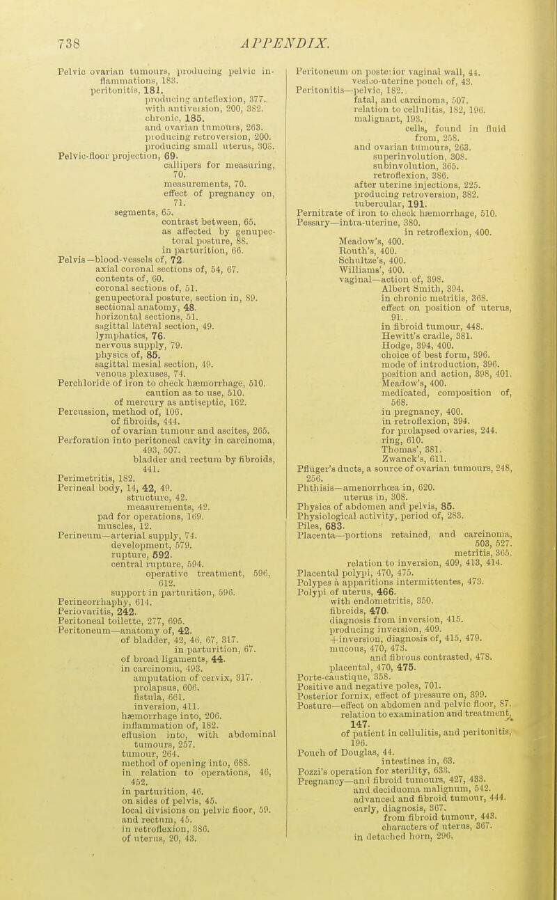 Pelvic ovai'iiin tumours, inoiluuiug pelvic in- flammations, ISIrl. IJeritiinitis, 181. pioiluciii!,' auteflexioH, 377.. with antiveiBion, 200, 3S'2. cliroiiic, 185, and ovarian tumours, 263. jnodiicing retroversion, 200. prodncing small uterus, 30S. Pelvic-floor projection, 69. callipers for measuring, 70. measurements, 70. effect of pregnancy on, 71. segments, 65. contrast between, 65. as affected by genupec- toial posture, SS. in parturition, (j6. Pelvis—blood-vessels of, 72- axial coronal sections of, 54, 67. contents of, GO. coronal sections of, 51. genupectoral posture, section in, SO. sectional anatomy, 48. horizontal sections, 51. sagittal latai'al section, 49. lymphatics, 76. nervous supply, 79. physics of, 85. sagittal mesial section, 49. venous plexuses, 74. Perohloride of iron to olieck haemorrhage, 510. caution as to use, 610. of mercury as antiseptic, 162. Percussion, method of, 106. of fibroids, 444. of ovarian tumour and ascites, 265. Perforation into peritoneal cavity in carcinoma, 493, 507. bladder and rectum by fibroids, 441. Perimetritis, 1S2. Perineal body, 14, 42, 40. structure, 42. measurements, 42. pad for operations, 160. muscles, 12. Perineum—arterial supply, 74. development, 579. rupture, 592. central nipture, 594. operative treatment, 506, 612. support in i>arturition, 596. Perineorrhaphy, 614. Periovaritis, 242. Peritoneal toilette, 277, 695. Peritoneum—anatomy of, 42. of bladder, 42, 46, 67, 317. in parturition, 67. of broad ligaments, 44. in carcinoma, 493. amiiutation of cervix, 317. prolajjsus, 606. fistula, 661. inversion, 411. hjemorrhage into, 206. inflammation of, 182. effusion into, witli abdominal tumours, 257. tumour, 264. method of opening into, 6SS. in relation to operations, 46, 452. in partuiition, 46. on sides of pelvis, 45. local divisions on pelvic floor, 59. and rectum, 45. in retroflexion, 3S6. of uterus, 20, 43, Peritoneum on posteiior vaginal wall, 44. vesijo-uterine pouch of, 43. Peritonitis—pelvic, 1S2. fatal, and laroinoma, 507. relation to cellulitis, 1S2, 196. malignant, 193.. cells, found in fluid from, 258. and ovarian tumours, 263. superinvolution, 308. subinvolution, 365. retroflexion, 3S6. after uterine injections, 225. producing retroversion, 382. tubercular, 191. Pernitrate of iron to checl< haimorrhage, 510. Pessary—intra-uterine, 380. in retroflexion, 400. Meadow's, 400. Routh's, 400. Schultze's, 400. Williams', 400. vaginal—action of, 398. Albert Smith, 394. in chronic metritis, 368. efl'ect on ijosition of uterus, 91.. in fibroid tumour, 448. Hewitt's cradle, 381. Hodge, 394, 400. choice of best form, 396. mode of introduction, 396. position and action, 398, 401. Meadow's, 400. medicated, composition of, 568. in pregnancy, 400. in retroflexion, 394. for prolapsed ovaries, 244. ring, 610. Thomas', 381. Zwanck's, 611. Pfluger's ducts, a source of ovarian tumours, 248, 256. Phthisis—amenorrhoea in, 620. uterus in, 308. Physics of abdomen ami pelvis, 85. Physiological activity,.period of, 283. Piles, 683. Placenta—portions retained, and carcinoma, 503, 527. metritis, 365. relation to inversion, 409, 413, 414. Placental polyi)i, 470, 475. Polypes a apparitions intermittentes, 473. Polypi of uterus, 466. with endometritis, 350. fibroids, 470. diagnosis from inversion, 415. producing inversion, 409. +inversion, diagnosis of, 415, 479. mucous, 470, 473. and fibrous contrasted, 478. phicenta), 470, 475. Porte-caustique, 358. Positive and negative poles, 701. Posterior fornix, efl'ect of pressure on, 399. Posture—effect on abdomen and pelvic floor, 87. relation to examination and treatment, 147- of patient in cellulitis, and peritonitis, 196. Pouch of Douglas, 44. intestines in, 63. Pozzi's operation for sterility, 633. Pregnancy—and fibroid tumours, 427, 433. and deciduoma malignum, 542. advanced and fibroid tumour, 444. early, diagnosis, 367. from fibroid tumour, 443. cliaracters of uterus, 367. in detaclied horn, 296,