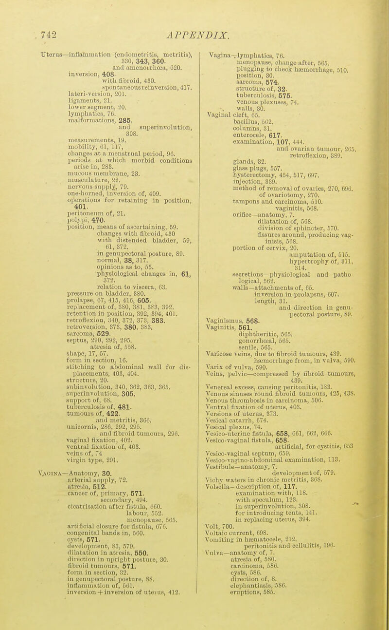 uterus—inflaiumation (endometi-itis, metritis), 330, 343, 360. and amenorrhcea, 620. inversion, 408. with fibroid, 430. spontaneous reinveisioD, 417. lateri-version, 201. ligaments, 21. lower segment, 20. lymphatics, 70. malformations, 285. and superinvolution, 308. measurements, 19. mobility, 01, 117, cbange.i at a menstrual period, 9fi. periods at wliicli morbid conditions arise in, 2S3. mucous membrane, 23. musculature, 22. nervous supply, 79. one-horned, inversion of, 409. operations for retaining in position, 401. peritoneum of, 21. polypi, 470. position, means of ascertaining, 59. changes with fibroid, 430 with distended bladder, 59, 01, 372. in genupectoral posture, 89. normal, 38, 317. opinions as to, 55. physiological changes in, 61, 372. relation to viscera, 03. pressiire on bladder, 3S0. prolapse, 07, 416, 416, 605. replacement of, 3S0, 381, 392. retention in position, 392, 394, 401. retroflexion, 340, 372, 373, 383. retroversion, 373, 380, 3S3. sarcoma, 529. septus, 290, 292, 295. atresia of, 558. shape, 17, 57. form in section, 10. stitching to abdominal wall for dis- placements, 403, 404. structure, 20. subinvolution, 340, 362, 363, 305. superinvolution, 305. support of, OS. tuberculosis of, 481. tumours of, 422. and metritis, 306. unicornis, 286, 292, 295. and fibroid tumours, 296. vaginal fixation, 402. ventral fixation of, 403. veins of, 74 virgin type, 291. \>GiNA—Anatomy, 30. arterial supply, 72. atresia, 612. cancer of, i)riniary, 571. secondary, 494. cicatrisation after fistula, OGO. labour, 552. meno])ause, 505. artificial closure for fistula, 076. congenital bands in, 500. cysts, 671. development, S3, 579. dilatation in atresia, 550. direction in upright iiosture, 30. fibroid tumours, 571. form in section, .'i2. in genupectoral posture, 8S. inflamuui.tion of, 501. inversion-t-inversion of uteius, 412. Vagina—lymphatics, 70. menopause, change after, 505. plugging to check haemorrhage, 510. position, 30. sarcoma, 574. structure of, 32. tuberculosis, 675. venous plexuses, 74. walk, 30. Vaginal cleft, 05. bacillus, 502. columns, 31. enterocele, 617. examination, 107, 444. and ovarian tumour, 205. retroflexion, 3S9. glands, 32. glass plugs, 557. hysterectomy, 454, 517, 097. injection, 339. method of removal of ovaries, 270, 090. of ovariotomy, 270. tampons and carcinoma, 510. vaginitis, 568. orifice—anatomy, 7. dilatation of, 508. division of sphincter, 570. fissures around, producing vag- inisis, 508. portion of cervix, 20. amputation of, 515. hypertrophy of, 311, 314. secretions—physiological and jiatho- logical, 502. walls—attachments of, 05. inversion in prolapsus, 607. length, 31. and direction in genu- pectoral posture, 89. Vaginismus, 668. Vaginitis, 561. diphtheritic, 565. gonorrhoeal, 565. senile, 505. Varicose veins, due to fibroid tiimours, 439. haimorrhage from, in vulva, 590. Varix of vulva, 590. Veins, iielvic—compressed by fibroid tumours, 439. Venereal excess, causing peritonitis, 1S3. Venous sinuses round fibroid tumours, 425, 438. Venous thrombosis in carcinoma, 500. Ventral fixation of uterus, 403. Versions of uterus, 373. Vesical catarrh, 674. Vesical plexus, 74. Vesico-uterine fistula, 658, 001, 002, 006. Vesico-vaginal fistula, 668. artificial, for cystitis, 653 Vesico-vaginal septum, 659. Vesico-vagino abdominal examination, 113. Vestibule—anatomy, 7. development of, 579. Vichy waters in chronic metritis, 36S. Volsella—descrijition of, 117. examination with, IIS. with sjjeculum, 123. in suiJerinvohition, 308. for introducing tents, 141. in replacing uterus, 394. Volt, 700. Voltaic current, 698. Vomiting in hasmatocele, 212. peritonitis and cellulitis, 196. Vulva—anatomy of, 7. atresia of, 580. carcinoma, 580. cysts, 6S0. direction of, 8. elephantiasis, 580. eruptions, 585.