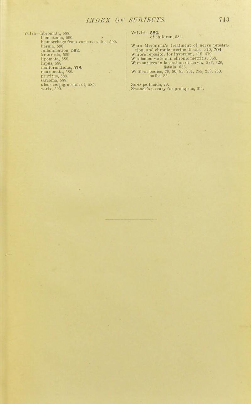 Vulva—flbiomata, 5SS. hiemntonia, 5fl0. linjmoiTliage from varicose veins, 500. hernia, 590. inflammation, 582. kraurosis, 580. lipomata, .588. lupus, 588. malformations, 578. neuromata, 588. pruritus, 583. sarcoma, 5SS. ulcus serpiginosum of, 585. varix, 590. Vulvitis, 582. of children, 582. Weir Mitchell's treatment of nerve prostra- tion, and chronic uterine disease, 370, 704. White's ropositor for inversion, 418, 419. Wiesbaden waters in chronic metritis, 368. Wire sutures in laceration of cervix, 2S3, 32fl, fistula, CeS. Wolffian bodies, 79, 80, S3, 231, 255, 259, 260. bulbs, 83. Zona pelluoida, 29. Zwanck's pessary for prolapsus, 611.