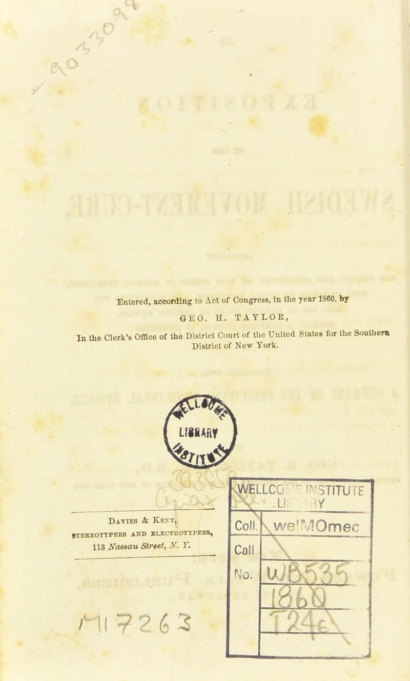 9v Entered, according to Act of Congress, in the year 1860, by GEO. H. TAYLOPv, In the Clerk's Office of the District Court of the United States for the Sonthera District of New Yorli. Davies & Kevt, gTEEEOTYPERB AND BLEOTHOTYrERS, 113 Nassau Street, N. T. -sWELLCG l^'STITUTE \ .Li Coiik we'MOmec Call No.