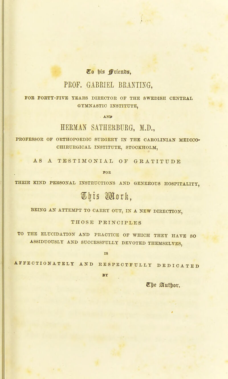 PROF. GABEIEL BEANTmG, FOE FOBTT-FIVB TEAE8 DIEEOTOE OF THE SWEDISH OENTEAI, GYMNASTIC INSTITUTE, HERMAN SATHERBITRG, M.D., PEOFESSOE OF OETHOPOEDIO STOGEET IN THE OAEOLINIAN MEDIOO- CHIEUEGIOAL INSTITUTE, STOCKHOLM, AS A TESTIMONIAL OF GRATITTTDE FOB THEIR KIND PEESONAL INSTEUCTIONS AND GENEEOUS HOSPITALITY, BEING AN ATTEMPT TO OAEEY OUT, IN A NEW DIEECTION, THOSE PRINCIPLES TO THE ELUCIDATION AND PEAOTICE OF WHICH THEY HAVE 60 ASSIDUOUSLY AND SUCCESSFULLY DEVOTED THEMSELVES, IB AFFECTIONATELY AND EE8PECTFULLY DEDICATED BT ffil)e a^uti)o^:.