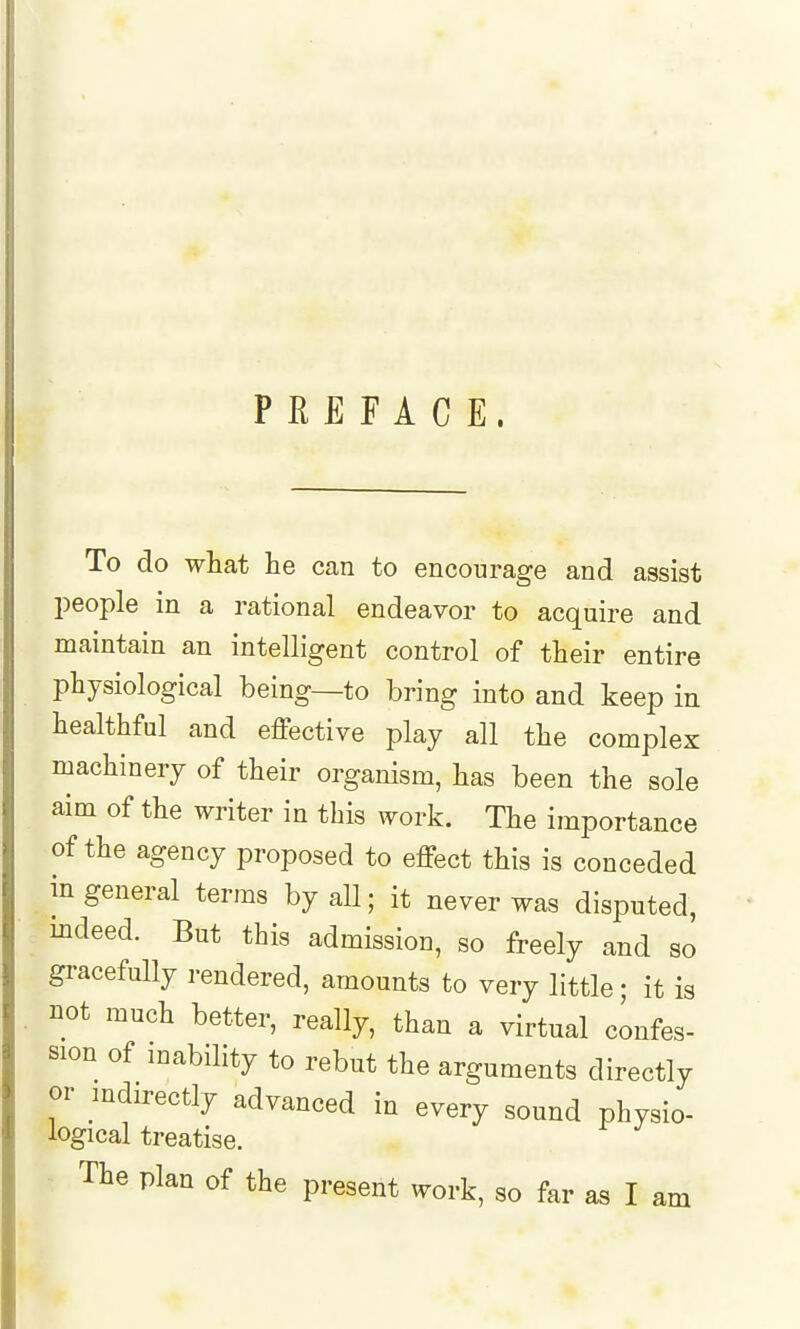 PREFACE. To do what he can to encourage and assist people in a rational endeavor to acquire and maintain an intelligent control of their entire physiological being—to bring into and keep in healthful and effective play all the complex machinery of their organism, has been the sole aim of the writer in this work. The importance of the agency proposed to effect this is conceded in general terms by all; it never was disputed, indeed. But this admission, so freely and so gracefully rendered, amounts to very little • it is not much better, really, than a virtual confes- sion of mability to rebut the arguments directly or mdirectly advanced in every sound physio- logical treatise. The plan of the present work, so far as I am