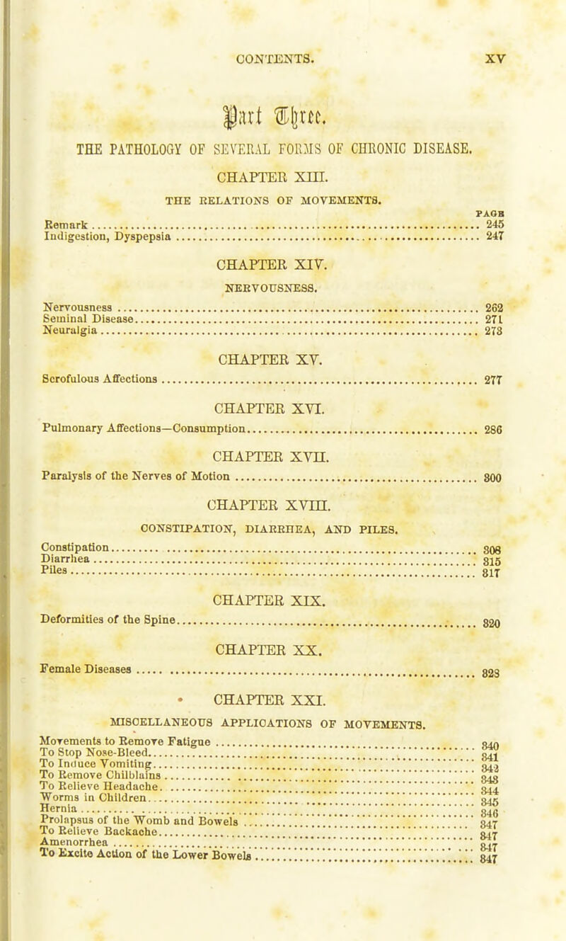 THE PATHOLOay OF SEVERAL FORMS OF CHRONIC DISEASE. CHAPTEE Xin. THE RELATIONS OF MOVEMEKTS. FAOB Bemark 246 Indigestion, Dyspepsia 247 CHAPTER XIV. NEETOUSNESS. Nervousness 262 Seminal Disease 271 Neuralgia 273 CHAPTER XV. Scrofulous Affections ,... 277 CHAPTER XVI. Pulmonary Affections—Consumption 286 CHAPTER XVn. Paralysis of the Nerves of Motion 800 CHAPTER xvrn. OONSTIPATIOX, DIAREHEA, AND PILES. Constipation gog Diarrhea '.'815 Mes 817 CHAPTER XIX. Deformities of the Spine ; ggo CHAPTER XX. Female Diseases 323 CHAPTER XXI. MISCELLANEOUS APPLICATIONS OF MOVEMENTS. Movements to Eemove Fatigue jMn To Stop Nose-Bleed 841 To Induce Vomiting ' o... To Remove Chilblains . . . . 848 To Relieve Headache 344 Worms in Children 845 Hernia . . . . '846 Prolapsus of the Womb and Bowelsqar To Relieve Backache '..Sii Amenorrhea To Kxcite AcUon of the Lower Boweto847