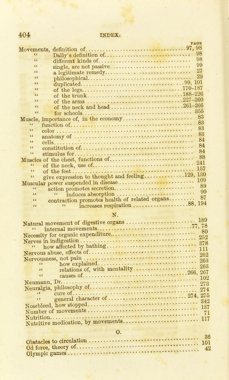 PAGE Movements, definition of no  Daily's definition of. 98  different kinds of 98  single, are not passive °9  a legitimate remedy 27  philosophical • • • 29  duplicated }oi of the legs 1'0-187 of the trunk  of the arms nll'lZa  of the neck and head  for schools 365 Muscle, importance of, in the economy °^  function of °%  color 11  anatomy of  cells 5j  constitution of. ^  stimulus for Muscles of the chest, functions of °°  of the neck, use of ^Zi.  of the feet • • •  give expression to thought and feelmg i^a. Muscular power suspended in disease  action promotes secretion ^   induces absorption ^  contraction promotes health of related organs • ■ o' It  increases respiration °°' N. 1RQ Natural movement of digestive organs • 77 70 '' internal movements 80 Necessity for organic expenditure • Nerves in indigestion „'_q  how affected by bathing Nervous abuse, effects of 262 Nervousness, not pain 253  how explained o„„ '< relations of, with mentality  causes of ' 102 Neumann, Dr 273 Neuralgia, philosophy of 274  cure of 274 275 '' general character of ' Nosebleed, how stopped Number of movements Nutrition • • 117 Nutritive medication, by movements 0. , , ^. 36 Obstacles to circulation jOl Od force, theory of • ' * 42 Olympic games