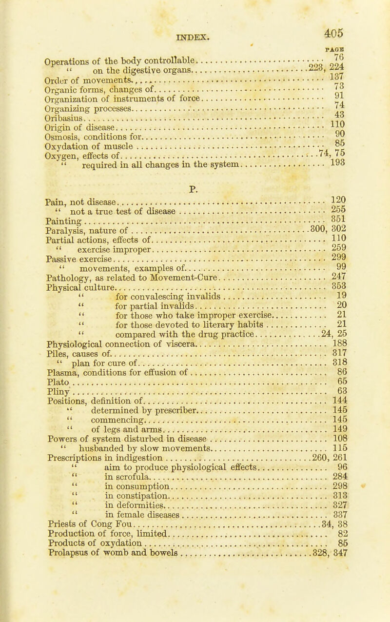 INDEX. •^OS PAOB Operations of the body controllable • • • • ^6  on the digestive organs -^^^t Order of movements. '■^i. Organic forms, changes of Organization of instruments of force Organizing processes Oribasius Origin of disease ^ JJ^ Osmosis, conditions for Oxydation of muscle ■ °^ Oxygen, effects of ioq  required in all changes in the system 193 P. Pain, not disease 120  not a true test of disease 255 Painting 351 Paralysis, nature of 300, 302 Partial actions, effects of 110  exercise improper 259 Passive exercise 299  movements, examples of. 99 Pathology, as related to Movement-Cure 247 Physical culture 353  for convalescing invalids 19  for partial invalids 20  for those who take improper exercise 21  for those devoted to literary habits 21  compared with the drug practice 24, 25 Physiological connection of viscera 188 Piles, causes of. 317  plan for cure of 318 Plasma, conditions for effusion of 86 Plato 65 PUny 63 Positions, definition of 144 *' determined by prescriber 145  commencing 145  of legs and arms 149 Powers of system disturbed in disease 108  husbanded by slow movements 115 Prescriptions in indigestion 260, 261  aim to produce physiological effects 96  in scrofula 284  in consumption 298  in constipation 313  in deformities 327  in female diseases 337 Priests of Cong Fou 34, 38 Production of force, limited 82 Products of oxydation 86 Prolapsus of womb and bowels 328, 347