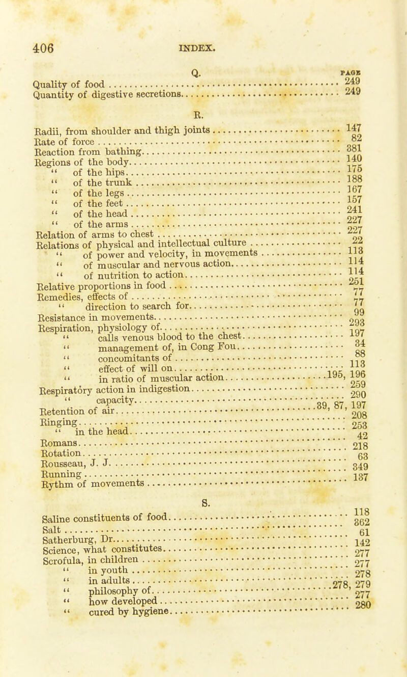 Q. rxoK Quality of food Quantity of digestive Becretions K. Radii, from shoulder and thigh joints 147 Bate of force °f Beaotion from bathing t*^ Eegions of the body  of the hips }'°  of the trunk  of the legs  of the feet  of the head  of the arms Relation of arms to chest Relations of physical and intellectual culture  of power and velocity, in movements l|o  of muscular and nervous action 114  of nutrition to action 1'* Relative proportions in food Remedies, effects of _i  direction to search for '' Resistance in movements ngo Respiration, physiology of • • • •  calls venous blood to the chest  management of, in Cong Fou ^  concomitants of °° effect of will on • • • •  in ratio of muscular action Respiratory action in indigestion capacity V.V.Vg.ST, 197 Retention of air ' ' Ringing -253  in the head ^2 Romans ' £18 Rotation gg Rousseau, J. J g^g Running j37 Rythm of movements 8. 118 Saline constituents of food Salt 61 Satherburg, Dr j^2 Science, what constitutes 277 Scrofula, in children 277  in youth 278  ^'t-T^l;f.■.■.■.■.■.■.■.■.■.278,279  philosophy of 277  how developed 280  cured by hygiene