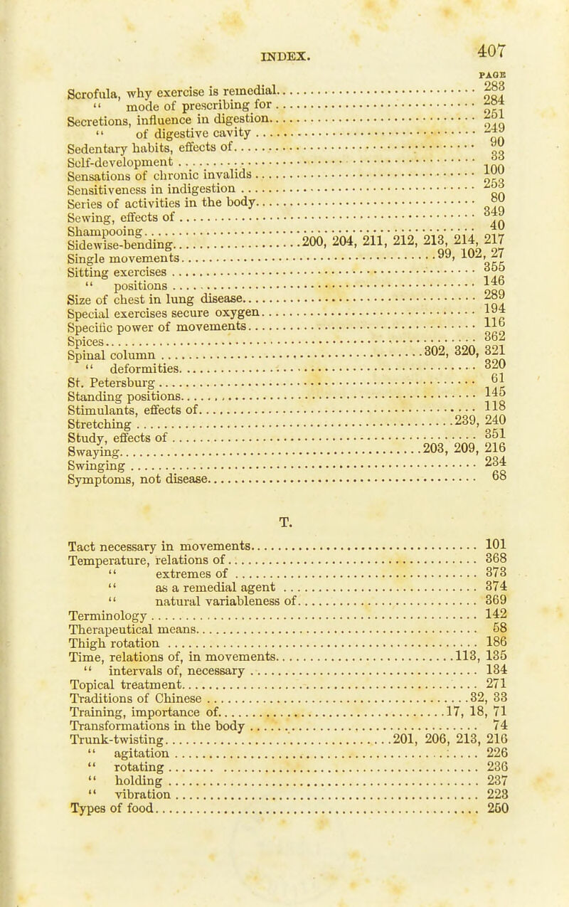 INDEX. 4:07 PAOB Scrofula, why exercise is remedial 283  mode of prescribing for Secretions, influence in digestion  of digestive cavity -^^ Sedentary habits, effects of ; Self-development f9 Sensations of chronic invalids Sensitiveness in indigestion Series of activities in the body °^ Sewing, eflects of iS^ii^ding::::::::::::::::::: 206:2b4; m: 212; 213^214 217 Single movements ncl Sitting exercises  positions Ill Size of chest in lung disease Special exercises secure oxygen 194 Specitic power of movements 11^ SpinaVcoiumn 302, 320, 321  deformities St. Petersburg 61 Standing positions j^^ Stimulants, effects of 11° Stretching . 239, 240 Study, effects of 351 Swayikg 203, 209, 216 Swinging 234 Symptoms, not disease T. Tact necessary in movements 101 Temperature, relations of 368  extremes of 373  as a remedial agent 374  natural variableness of 369 Terminology 142 Therapeutical means 58 Thigh rotation 186 Time, relations of, in movements 113, 135  intervals of, necessary 134 Topical treatment 271 Traditions of Chinese 32, 33 Training, importance of 17, 18, 71 Transformations in the body 74 Trunk-twisting ' 201, 206, 213, 216  agitation :.... 226  rotating 236  holding 237  vibration 223 Types of food 260