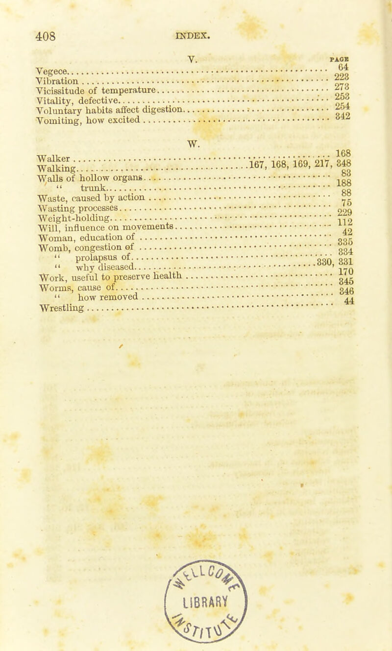 V. PAOB Vegece |t Vibration %1± Vicissitude of temperature Vitality, defective '' oci Voluntary habits affect digestion ^o* Walls of hollow organs trunk Waste, caused by action °g Wasting processes 229 Weight-holding Will, influence on movements ^ Woman, education of Womb, congestion of  prolapsus of „„V qqi  why diseased • 170 Work, useful to preserve health Worms, cause of g^g  how removed ^ Wrestling