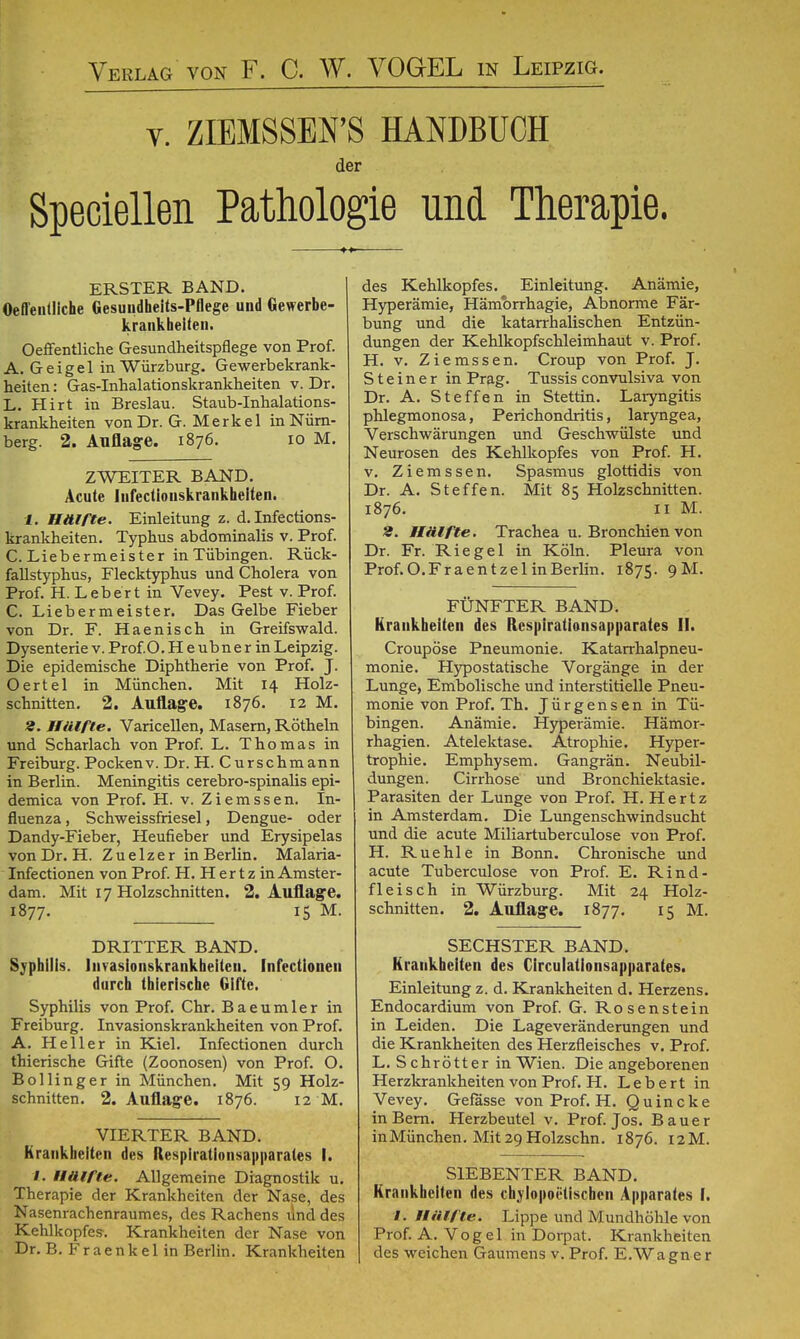 Verlag von F. C. W. VOGEL in Leipzig. v. ZIEMSSEFS HANDBUCH der Speciellen Pathologie und Therapie. ERSTER BAND. Oefl'eiitliche Gesuudheits-Pflege und Gewerbe- krankheiten. Oeffentliche Gesundheitspflege von Prof. A. Geigel in Würzburg. Gewerbekrank- heiten : Gas-Inhalationskrankheiten v. Dr. L. Hirt in Breslau. Staüb-Inhalations- krankheiten von Dr. G. Merkel in Nürn- berg. 2. Auflage. 1876. 10 M. ZWEITER BAND. Acute lufectionskrankheiteii. 1. Hälfte. Einleitung z. d. Infections- krankheiten. Typhus abdominalis v. Prof. C. Liebermeister in Tübingen. Rück- fallstyphus, Flecktyphus und Cholera von Prof. H. Lebert in Vevey. Pest v. Prof. C. Liebermeister. Das Gelbe Fieber von Dr. F. Haenisch in Greifswald. Dysenterie v. Prof.O. H e ubne r in Leipzig. Die epidemische Diphtherie von Prof. J. Oertel in München. Mit 14 Holz- schnitten. 2. Auflage. 1876. 12 M. 2. Hälfte. VariceUen, Masern, Röthein und Scharlach von Prof. L. Thomas in Freiburg. Pockenv. Dr. H. Curschmann in Berlin. Meningitis cerebro-spinalis epi- demica von Prof. H. v. Ziemssen. In- fluenza , Schweissfriesel, Dengue- oder Dandy-Fieber, Heufieber und Erysipelas von Dr. H. Zuelzer in Berlin. Malaria- Infectionen von Prof. H. H er t z in Amster- dam. Mit 17 Holzschnitten. 2. Auflage. 1877. 15 M. DRITTER BAND. Syphilis. Invasionskrankheileii. Infectioneu durch thierische Gifte. Syphilis von Prof. Chr. Baeumler in Freiburg. Invasionskrankheiten von Prof. A. Heller in Kiel. Infectionen durch thierische Gifte (Zoonosen) von Prof. O. Bollinger in München. Mit 59 Holz- schnitten. 2. Auflage. 1876. 12 M. VIERTER BAND. Krankheiten des Respiratlonsapparates I. f. Hälfte. Allgemeine Diagnostik u. Therapie der Krankheiten der Nase, des Nasenrachenraumes, des Rachens lind des Kehlkopfes. Krankheiten der Nase von Dr. B. Fr ae n k e 1 in Berlin. Krankheiten des Kehlkopfes. Einleitung. Anämie, Hyperämie, Hämbrrhagie, Abnorme Fär- bung und die katarrhalischen Entzün- dungen der Kehlkopfschleimhaut v. Prof. H. v. Ziemssen. Croup von Prof. J. Steiner in Prag. Tussis convulsiva von Dr. A. Steffen in Stettin. Laryngitis phlegmonosa, Perichondritis, laryngea, Verschwärungen und Geschwülste und Neurosen des Kehlkopfes von Prof. H. v. Ziemssen. Spasmus glottidis von Dr. A. Steffen. Mit 85 Holzschnitten. 1876. Ii M. 2. Hälfte. Trachea u. Bronchien von Dr. Fr. Riegel in Köln. Pleura von Prof.O.FraentzelinBerlin. 1875. 9M. FÜNFTER BAND. Krankheiten des Respirationsapparates II. Croupöse Pneumonie. Katarrhalpneu- monie. Hypostatische Vorgänge in der Lunge, Embolische und interstitielle Pneu- monie von Prof. Th. Jürgensen in Tü- bingen. Anämie. Hyperämie. Hämor- rhagien. Atelektase. Atrophie. Hyper- trophie. Emphysem. Gangrän. Neubil- dungen. Cirrhose und Bronchiektasie. Parasiten der Lunge von Prof. H.Hertz in Amsterdam. Die Lungenschwindsucht und die acute Miliartuberculose von Prof. H. Ruehle in Bonn. Chronische und acute Tuberculose von Prof. E. Rind- fleisch in Würzburg. Mit 24 Holz- schnitten. 2. Auflage. 1877. 15 M. SECHSTER BAND. Krankheiten des Circulationsapparates. Einleitung z. d. Krankheiten d. Herzens. Endocardium von Prof. G. Rosenstein in Leiden. Die Lageveränderungen und die Krankheiten des Herzfleisches v. Prof. L. Schrötter in Wien. Die angeborenen Herzkrankheiten von Prof. H. Lebert in Vevey. Gefässe von Prof. H. Quincke in Bern. Herzbeutel v. Prof. Jos. Bauer in München. Mit 29 Holzschn. 1876. 12M. SIEBENTER BAND. Krankheiten des chylopoülischeii Apparates I. t. Hätfte. Lippe und Mundhöhle von Prof. A.Vogel in Dorpat. Krankheiten des weichen Gaumens v. Prof. E.Wagner