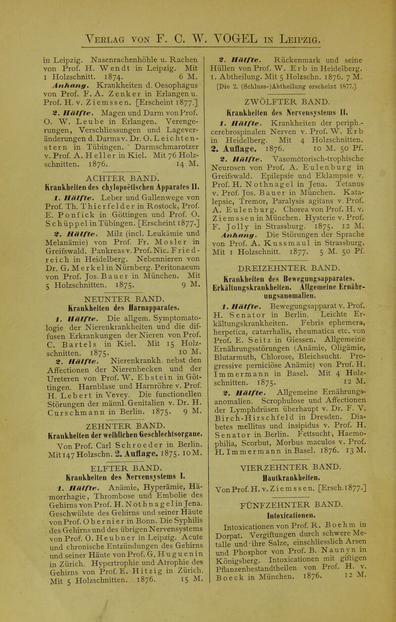 in Leipzig. Nasenrachenhöhle u. Rachen von Prof. H. Wen dt in Leipzig. Mit i Holzschnitt. 1874. 6 M. Anhang. Krankheiten d. Oesophagus von Prof. F. A. Zenker in Erlangen u. Prof. H.v. Ziemssen. [Erscheint 1877.] 2. Hälfte. Magen und Darm von Pro f. O. W. Leube in Erlangen. Verenge- rungen, Verschliessungen und Lagever- änderungen d.Darmsv. Dr. O. Leichten- stern in Tübingen. Darmschmarotzer v.Prof. A. Heller in Kiel. Mit 76 Holz- schnitten. 1876. 14 M. ACHTER BAND. Krankheiten des chvlopoiitischen Apparates II. 1. Hälfte. Leber und Gallenwege von Prof. Th. T h i e r fe 1 d e r in Rostock, Prof. E. Ponfick in Göttingen und Prof. O. S c h üp p el in Tübingen. [Erscheint 1877.] 2. Hälfte. Milz (incl. Leukämie und Melanämie) von Prof. Fr. Mösl er in Greifswald. Pankreas v. Prof. Nie. Fried- reich in Heidelberg. Nebennieren von Dr. G. M e rk el in Nürnberg. Peritonaeum von Prof. Jos. Bauer in München. Mit 5 Holzschnitten. 1875. 9 M> NEUNTER BAND. Krankheilen des flarnapparates. 1. Hälfte. Die allgem. Symptomato- logie der Nierenkrankheiten und die dif- fusen Erkrankungen der Nieren von Prof. C. Bartels in Kiel. Mit 15 Holz- schnitten. 1875. 10 M. 2. Hälfte. Nierenkrankh. nebst den Affectionen der Nierenbecken und der Ureteren von Prof. W. Ebstein in Göt- tingen. Harnblase und Harnröhre v. Prof. H. Leb ert in Vevey. Die functionellen Störungen der männl. Genitalien v. Dr. H. Curschmann in Berlin. 1875. 9 M. ZEHNTER BAND. Krankheiten der weiblichen Geschlechtsorgane. Von Prof. Carl Schroeder in Berlin. Miti47Holzschn.2. Auflage. 1875. 10M. ELFTER BAND. Krankheiten des Nervensystems I. •f. Hälfte. Anämie, Hyperämie, Hä- morrhagie, Thrombose und Embolie des Gehirns von Prof. H.Nothnagel in Jena. Geschwülste des Gehirns und seiner Häute von Prof. Obernierin Bonn. Die Syphilis des Gehirnsund des übrigen Nervensystems von Prof. O.Heubnerin Leipzig. Acute und chronische Entzündungen des Gehirns und seiner Häute von Prof. G.Huguenin in Zürich. Hypertrophie und Atrophie des Gehirns von Prof. E. Hitzig in Zürich. Mit 5 Holzschnitten. 1876. 15 M. 2. Hälfte. Rückenmark und seine Hüllen von Prof. W. E r b in Heidelberg. 1. Abtheilung. Mit 5 Holzschn. 1876. 7 M. [Die 2. (Soliluss-)At)theilung erscheint 1817.] ZWÖLFTER BAND. Krankheiten des Nervensystems II. 1. Hälfte. Krankheiten der periph.- cerebrospinalen Nerven v. Prof. W. Erb in Heidelberg. Mit 4 Holzschnitten. 2. Auflage. 1876. 10 M. 50 Pf. 2. Hälfte. Vasomotorisch-trophische Neurosen von Prof. A. Eulenburg in Greifswald. Epilepsie und Eklampsie v. Prof. H. Nothnagel in Jena. Tetanus v. Prof. Jos. Bauer in München. Kata- lepsie, Tremor, Paralysis agitans v. Prof. A. Eulenburg. Chorea von Prof. H. v. Ziemssen in München. Hysterie v. Prof. F. Jolly in Strassburg. 1875. 12 M. Anhang. Die Störungen der Sprache von Prof. A. Kussmaul in Strassburg. Mit 1 Holzschnitt. 1877. 5 M. 50 Pf. DREIZEHNTER BAND. Krankheiten des Dewegungsapparates. Erkältungskrankheiten. Allgemeine Ernäbr- ungsanomalien. 1. Hälfte. Bewegungsapparat v. Prof. H. Senator in Berlin. Leichte Er- kältungskrankheiten. Febris ephemera, herpetica, catarrhalis, rheumatica etc. von Prof. E. Seitz in Giessen. Allgemeine Ernährungsstörungen (Anämie, Oligämie, Blutarmuth, Chlorose, Bleichsucht. Pro- gressive pernieiöse Anämie) von Prof. H. Immermann in Basel. Mit 4 Holz- schnitten. 1875. 12 M. 2. Hälfte. Allgemeine Ernährungs- anomalien. Scrophulose und Affectionen der Lymphdrüsen überhaupt v. Dr. F. V. Birch-Hirschfeld in Dresden. Dia- betes mellitus und insipidus v. Prof. H. Senator in Berlin. Fettsucht, Haemo- philia, Scorbut, Morbus maculos v. Prof. H. Immermann inBasel. 1876. 13M. VIERZEHNTER BAND. Hautkrankheiten. Von Prof. H.v. Ziemssen. [Ersch. 1877.] FÜNFZEHNTER BAND. Intoxicalioneii. Intoxicationen von Prof. R. B o e h m in Dorpat. Vergiftungen durch schwere Me- talle und-ihre Salze, einschliesslich Arsen und Phosphor von Prof. B. Naunyn in Königsberg. Intoxicationen mit giftigen Pflanzenbestandtheilen von Prof. H. v.