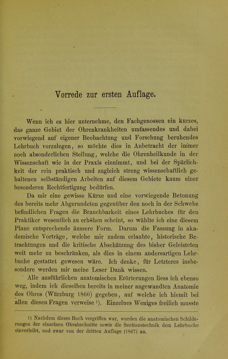 Wenn ich es hier unternehme, den Fachgenossen ein kurzes, das ganze Gebiet der Ohrenkrankheiten umfassendes und dabei vorwiegend auf eigener Beobachtung und Forschung beruhendes Lehrbuch vorzulegen, so möchte dies in Anbetracht der immer noch absonderlichen Stellung, welche die Ohrenheilkunde in der Wissenschaft wie in der Praxis einnimmt, und bei der Spärlich- keit der rein praktisch und zugleich streng wissenschaftlich ge- haltenen selbständigen Arbeiten auf diesem Gebiete kaum einer besonderen Rechtfertigung bedürfen. Da mir eine gewisse Kürze und eine vorwiegende Betonung des bereits mehr Abgerundeten gegenüber den noch in der Schwebe befindlichen Fragen die Brauchbarkeit eines Lehrbuches für den Praktiker wesentlich zu erhöhen scheint, so wählte ich eine diesem Plane entsprechende äussere Form. Darum die Fassung in aka- demische Vorträge, welche mir zudem erlaubte, historische Be- trachtungen und die kritische Abschätzung des bisher Geleisteten weit mehr zu beschränken, als dies in einem andersartigen Lehr- buche gestattet gewesen wäre. Ich denke, für Letzteres insbe- sondere werden mir meine Leser Dank wissen. Alle ausführlichen anatomischen Erörterungen Hess ich ebenso weg, indem ich dieselben bereits in meiner angewandten Anatomie des Ohres (Würzburg 1860) gegeben, auf welche ich hiemit bei allen diesen Fragen verweise l). Einzelnes Weniges freilich musste 1) Nachdem dieses Buch vergriffen war, wurden die anatomischen Schilde- rungen der einzelnen Ohrabschnitte sowie die Sectionstechnik dem Lehrbuche einverleibt, und zwar von der dritten Auflage (1867) an.