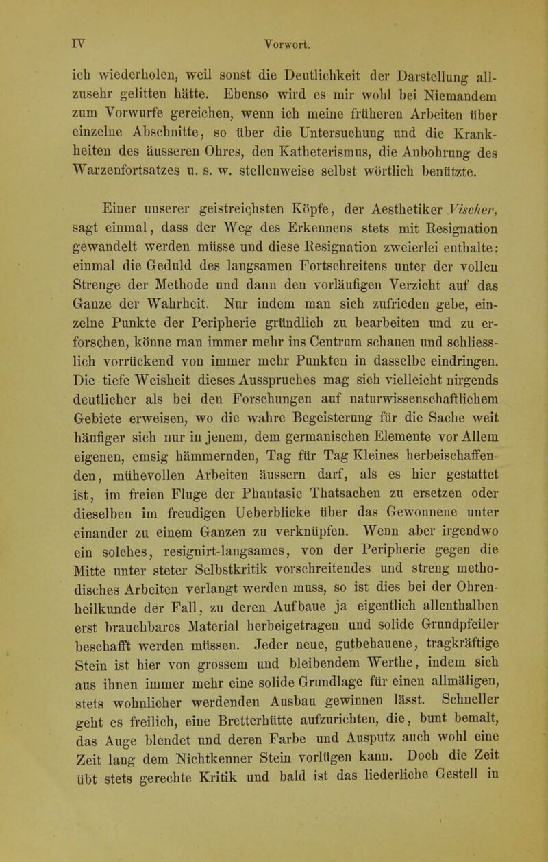 ich wiederholen, weil sonst die Deutlichkeit der Darstellung all- zusehr gelitten hätte. Ebenso wird es mir wohl bei Niemandem zum Vorwurfe gereichen, wenn ich meine früheren Arbeiten über einzelne Abschnitte, so über die Untersuchung und die Krank- heiten des äusseren Ohres, den Katheterismus, die Anbohrung des Warzenfortsatzes u. s. w. stellenweise selbst wörtlich benützte. Einer unserer geistreichsten Köpfe, der Aesthetiker Vischer, sagt einmal, dass der Weg des Erkennens stets mit Resignation gewandelt werden müsse und diese Resignation zweierlei enthalte: einmal die Geduld des langsamen Fortschreitens unter der vollen Strenge der Methode und dann den vorläufigen Verzicht auf das Ganze der Wahrheit. Nur indem man sich zufrieden gebe, ein- zelne Punkte der Peripherie gründlich zu bearbeiten und zu er- forschen, könne man immer mehr ins Centrum schauen und schliess- lich vorrückend von immer mehr Punkten in dasselbe eindringen. Die tiefe Weisheit dieses Ausspruches mag sich vielleicht nirgends deutlicher als bei den Forschungen auf naturwissenschaftlichem Gebiete erweisen, wo die wahre Begeisterung für die Sache weit häufiger sich nur in jenem, dem germanischen Elemente vor Allem eigenen, emsig hämmernden, Tag für Tag Kleines herbeischaffen den, mühevollen Arbeiten äussern darf, als es hier gestattet ist, im freien Fluge der Phantasie Thatsachen zu ersetzen oder dieselben im freudigen Ueberblicke über das Gewonnene unter einander zu einem Ganzen zu verknüpfen. Wenn aber irgendwo ein solches, resignirt-langsames, von der Peripherie gegen die Mitte unter steter Selbstkritik vorschreitendes und streng metho- disches Arbeiten verlangt werden muss, so ist dies bei der Ohren- heilkunde der Fall, zu deren Aufbaue ja eigentlich allenthalben erst brauchbares Material herbeigetragen und solide Grundpfeiler beschafft werden müssen. Jeder neue, gutbehauene, tragkräftige Stein ist hier von grossem und bleibendem Werthe, indem sich aus ihnen immer mehr eine solide Grundlage für einen allmäligen, stets wohnlicher werdenden Ausbau gewinnen lässt. Schneller geht es freilich, eine Bretterhütte aufzurichten, die, bunt bemalt, das Auge blendet und deren Farbe und Ausputz auch wohl eine Zeit lang dem Nichtkenner Stein vorlügen kann. Doch die Zeit übt stets gerechte Kritik und bald ist das liederliche Gestell in